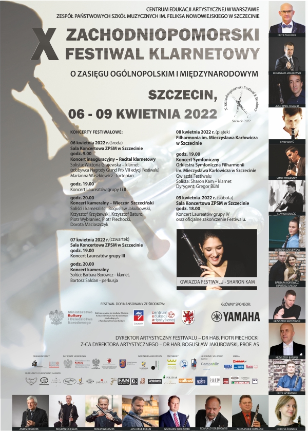 Grafika prezentuje Plakat X Zachodniopomorskiego Festiwalu Klarnetowego oraz przedstawia napis: Centrum Edukacji Artystycznej w Warszawie; Zespół Państwowych Szkół Muzycznych im. Feliksa Nowowiejskiego w Szczecinie; X Zachodniopomorski Festiwal Klarnetowy o zasięgu ogólnopolskim i międzynarodowym; Szczecin 06-09 kwietnia 2022; Koncerty festiwalowe: 06.04.2022 r. (środa); Sala Koncertowa ZPSM w Szczecinie; godz. 9.00 - Koncert inauguracyjny – Recital klarnetowy; solista: Wiktoria Grajewska – klarnet (zdobywca Nagrody Grand Prix VIII edycji Festiwalu); Marianna Waszkiewicz – fortepian; godz. 19.00 - Koncert Laureatów grupy I i II; godz. 20.00 - Koncert kameralny – Wieczór Szczeciński; Soliści i kameraliści: Bogusław Jakubowski, Krzysztof Krzyżewski, Krzysztof Baturo, Piotr Wybraniec, Piotr Piechocki, Dorota Maciaszczyk; 07.04.2022 r. (czwartek); Sala Koncertowa ZPSM w Szczecinie; godz. 19.00 - Koncert Laureatów grupy III; godz. 20.00 - Koncert kameralny; Soliści: Barbara Borowicz – klarnet; Bartosz Sałdan – perkusja; 08.04.2022 r. (piątek); Filharmonia im. Mieczysława Karłowicza w Szczecinie; godz. 19.00 - Koncert Symfoniczny; Orkiestra Symfoniczna Filharmonii im. Mieczysława Karłowicza w Szczecinie; Gwiazda Festiwalu; Solista: Sharon Kam – klarnet; Dyrygent: Gregor Bühl; 09.04.2022 r. (sobota) Sala Koncertowa ZPSM w Szczecinie; godz. 18.00 - Koncert Laureatów grupy IV oraz oficjalne zakończenie Festiwalu; Festiwal dofinansowany ze środków: Ministerstwo Kultury i Dziedzictwa Narodowego; Dofinansowano ze środków Ministra Kultury i Dziedzictwa Narodowego pochodzących z Funduszu Promocji Kultury; Urząd Miasta Szczecin; Centrum Edukacji Artystycznej; Urząd Marszałkowski Województwa Zachodniopomorskiego; Główny sponsor: Yamaha; Dyrektor artystyczny festiwalu – dr hab. Piotr Piechocki; Z-ca dyrektora artystycznego – dr hab. Bogusław Jakubowski, prof. AS; Organizatorzy: Zespół Państwowych Szkół Muzycznych im. Feliksa Nowowiejskiego w Szczecinie; Centrum Edukacji Artystycznej; Patronat honorowy: Ministerstwo Kultury i Dziedzictwa Narodowego; Wojewoda Zachodniopomorski; Patronat Honorowy Marszałka Województwa Zachodniopomorskiego Olgierda Geblewicza; Patronat Honorowy Prezydenta Miasta Szczecin; Współorganizatorzy: Filharmonia im. Mieczysława Karłowicza w Szczecinie; Akademia Sztuki w Szczecinie; Partnerzy: Zamek Książąt Pomorskich w Szczecinie; Ogólnokształcąca Szkoła Muzyczna I st. im. prof. Marka Jasińskiego w Szczecinie; Państwowa Szkoła Muzyczna I st. im. Tadeusza Szeligowskiego w Szczecinie; Jurorów i solistów gości: Campanile Hotel Restaurant; Media: Infoludek.pl; TVP3 Szczecin; Radio Szczecin; Kurier Szczeciński; Sponsorzy i fundatorzy nagród: Royal Global; Piotr Śmietana Sprzedaż i Serwis Instrumentów Dętych; Buffet Crampon; Vandoren Paris; Piotrowski Music; Henri Selmer Paris; Jarmuła Music; LUK Serwis; Salon Muzyczny Fan; BG France; JB Records; D’Addario Woodwinds; Polchar; Cottonina Hotel & Mineral Spa Resort; Calbud; Grupa Azoty; Plenty Restaurant & Apartments; Pracownia reklamy wizualnej Eldecor; Eurograw; Stowarzyszenie Muzyk Staromłyńska 13 Szczecin; Rada Rodziców Zespołu Państwowych Szkół Muzycznych im. Feliksa Nowowiejskiego w Szczecinie; DUX Recording Producers; Zdjęcie: Gwiazda Festiwalu – Sharon Kam; Zdjęcia: Piotr Piechocki; Bogusław Jakubowski; Jean Marc Fessard; Irvin Venyš; Vitor Fernandes; Slavko Kovačić; Wiktoria Grajewska; Barbara Borowicz i Bartosz Sałdan; Krzysztof Krzyżewski; Krzysztof Baturo; Piotr Wybraniec; Barbara Żołnacz; Aleksander Romański; Romuald Gołębiowski; Grzegorz Wieczorek; Jan Jakub Bokun; Roman Widaszek; Bogdan Ocieszak; Andrzej Godek; 