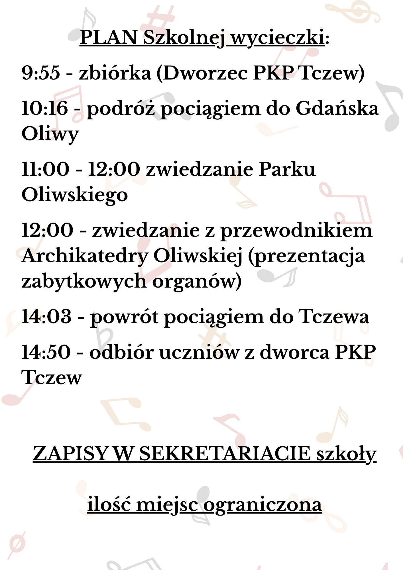 Tło białe z nutami. Treść plakatu: PLAN Szkolnej wycieczki: 9:55 - zbiórka (Dworzec PKP Tczew); 10:16 - podróż pociągiem do Gdańska Oliwy; 11:00 - 12:00 zwiedzanie Parku Oliwskiego; 12:00 - zwiedzanie z przewodnikiem Archikatedry Oliwskiej (prezentacja zabytkowych organów); 14:03 - powrót pociągiem do Tczewa; 14:50 - odbiór uczniów z dworca PKP Tczew; ZAPISY W SEKRETARIACIE szkoły; ilość miejsc ograniczona
