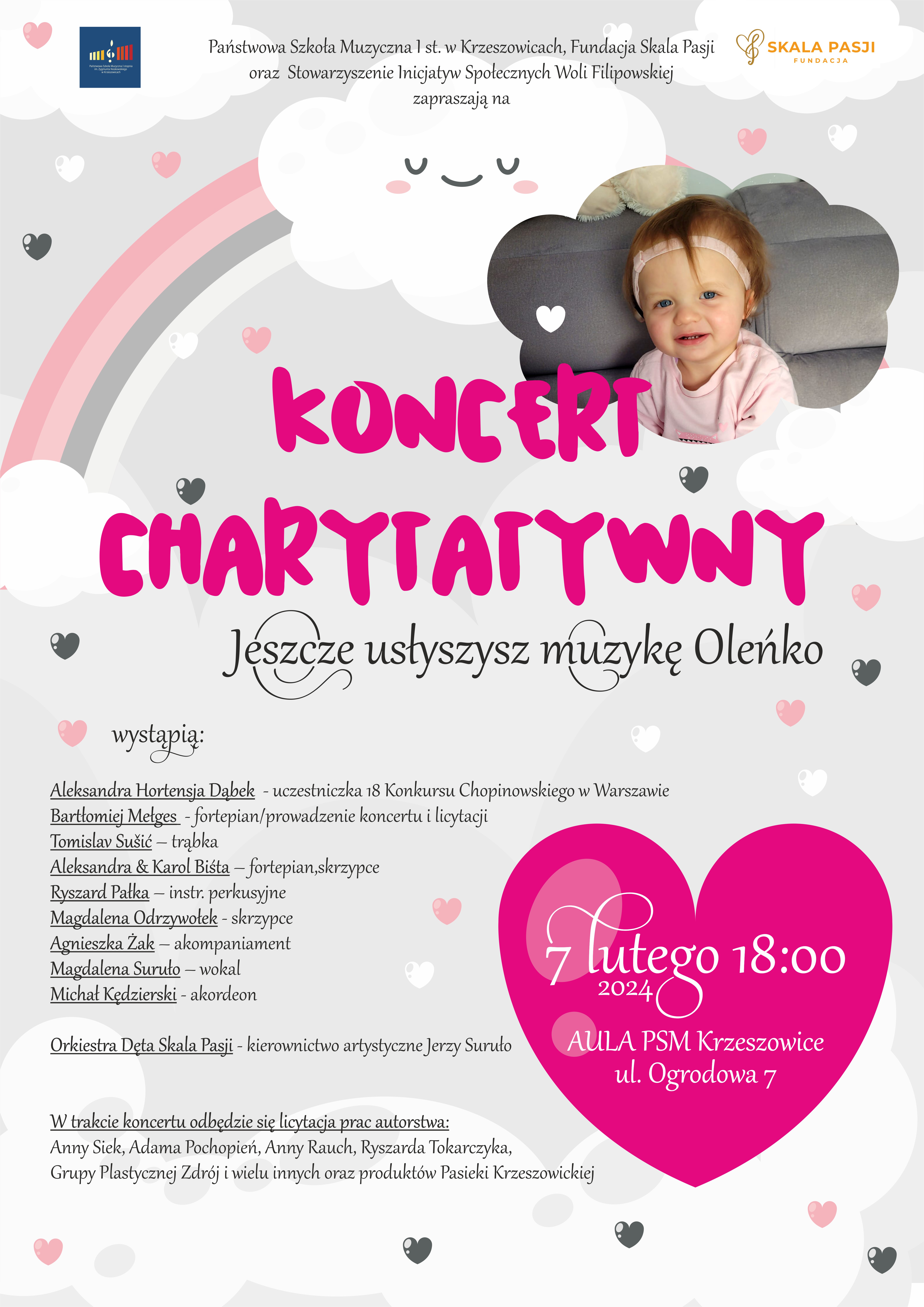 Plakat na jasnym tle. Po lewej u góry logo PSM I st. w Krzeszowicach i napis Państwowa Szkoła Muzyczna I stopnia w Krzeszowicach, Fundacja Skala Pasji oraz Stowarzyszenie Inicjatyw Społecznych Woli Filipowskiej zapraszają na. niżej po prawej zdjęcie twarzy dziewczynki, niżej napis KONCERT CHARYTATYWNY jeszcze usłyszysz muzykę Oleńko. W różowym sercu: 7 lutego 18:00 2024 aula Państwowej Szkoły Muzycznej w Krzeszowicach. ul. Ogrodowa 7. po lewej tekst: wystąpią: Aleksandra Hortensja Dąbek - uczestniczka 18 Konkursu Chopinowskiego w Warszawie, Bartłomiej Mełges - fortepian/prowadzenie koncertu i licytacji, Tomislav Sušić - trąbka, Aleksandra & Karol Biśta - fortepian, skrzypce, Ryszard Pałka - instrumenty perkusyjne, Magdalena Odrzywołek - skrzypce, Agnieszka Żak - akompaniament, Magdalena Suruło - wokal, Michał Kędzierski - akordeon, Orkiestra Dęta Skala Pasji - kierownictwo artystyczne Jerzy Suruło. W trakcie koncertu odbędzie prac autorstwa: Anny Siek, Adama Pochopień, Anny Rauch, Ryszarda Tokarczyka, Grupy Plastycznej Zdrój i wielu innych oraz produktów Pasieki Krzeszowickiej 