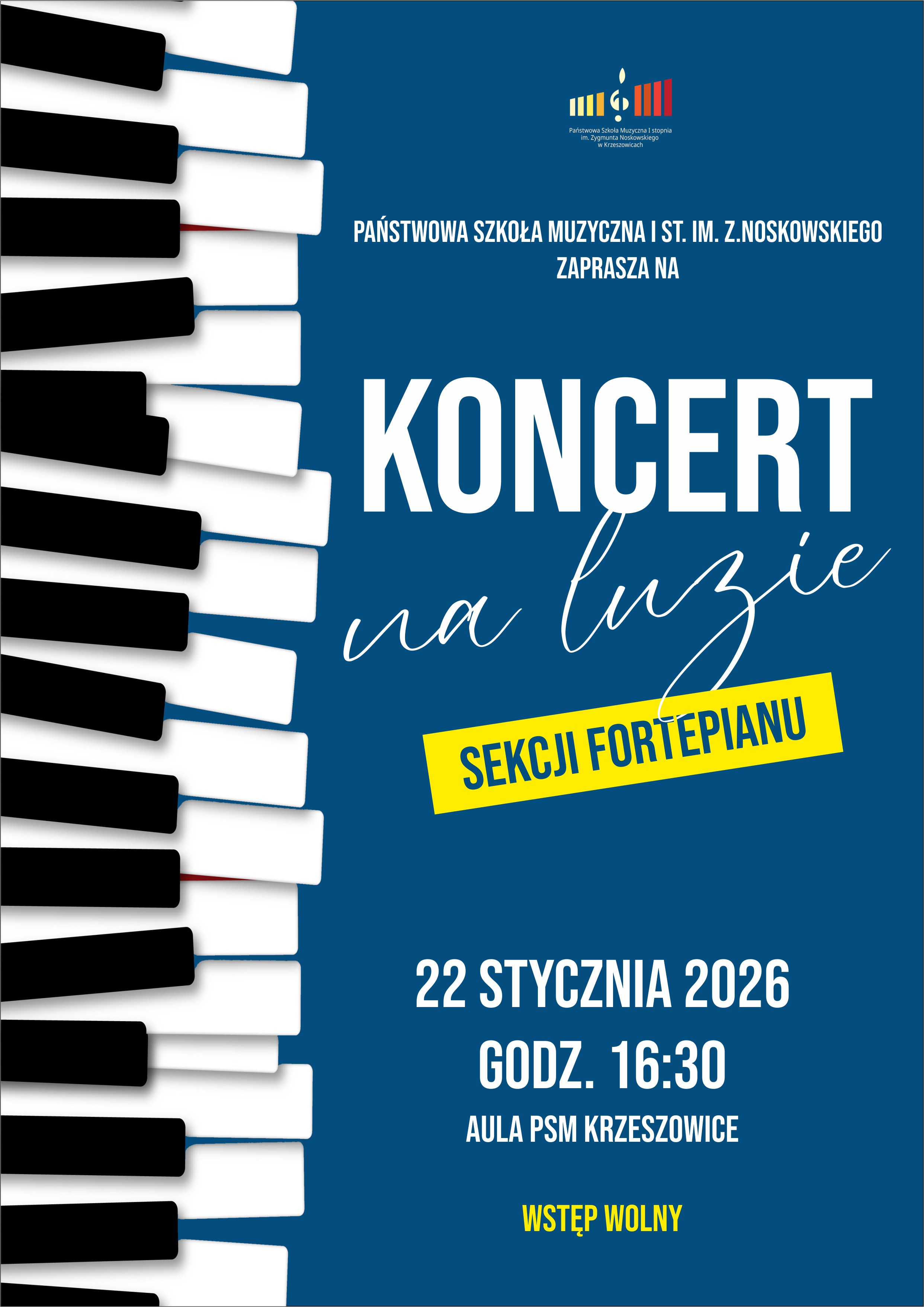 Plakat koncertowy w orientacji pionowej, utrzymany w nowoczesnej stylistyce. Tło plakatu w kolorze głębokiego, ciemnego niebieskiego. Po lewej stronie plakatu, na całej wysokości, znajduje się pionowy fragment klawiatury fortepianu: białe i czarne klawisze przedstawione w perspektywie, z lekkim cieniem, realistyczne, kontrastujące z niebieskim tłem. W górnej części plakatu, na środku, umieszczone jest logo szkoły muzycznej: kolorowy znak graficzny z motywem nuty i pionowych pasków w kolorach żółtym, pomarańczowym i czerwonym, na tle granatowego prostokąta. Pod logo drobnym białym drukiem widnieje nazwa szkoły (w formie znaku graficznego). Poniżej logo, dużymi białymi literami, wyśrodkowany tekst: „PAŃSTWOWA SZKOŁA MUZYCZNA I ST. IM. Z. NOSKOWSKIEGO ZAPRASZA NA” Niżej, bardzo dużym, pogrubionym, białym drukiem zapis: „KONCERT” Pod słowem „KONCERT”, białym, odręcznym krojem pisma, lekko pochylonym, znajduje się napis: „na luzie” Pod tym napisem umieszczony jest żółty, skośny prostokąt z czarnym, pogrubionym tekstem: „SEKCJI FORTEPIANU” W dolnej części plakatu, białym, dużym drukiem, wyśrodkowane informacje organizacyjne: „22 STYCZNIA 2026” „GODZ. 16:30” „AULA PSM KRZESZOWICE” Na samym dole plakatu, wyraźnie wyróżniony żółtym kolorem tekst: „WSTĘP WOLNY” Całość kompozycji łączy kontrastujące barwy: ciemnoniebieskie tło, białą typografię, czarno-białą klawiaturę fortepianu oraz żółte akcenty informacyjne, nadając plakatowi nowoczesny, czytelny i muzyczny charakter.