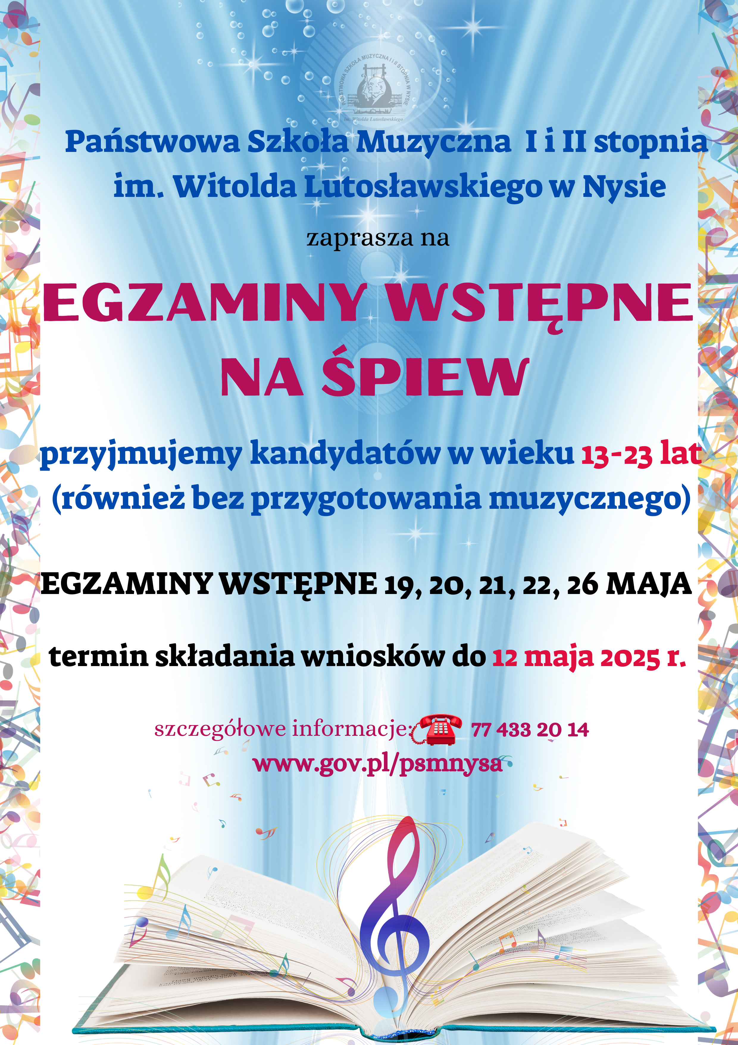 Plakat niebieskie tło z brzegu marginesy zrobione z kolorowych pastelowych nutek na dole otwarta księga z której wychodzi klucz wiolinowy i z której wybija do góry niebieska poświata na samej górze logo szkoły według ustalonego znaku napis państwowa szkoła muzyczna pierwszego i drugiego stopnia mienia Witolda Lutosławskiego w Nysie Zapraszam na egzaminy wstępne na śpiew przyjmujemy kandydatów w wieku 13 do 23 lat również bez przygotowania muzycznego egzaminy wstępne 19-20 21 22 26 maja termin składania wniosków do 12 maja szczegółowe informacje 7743 24 oraz na stronie internetowej www.gov.pl/psmnysa