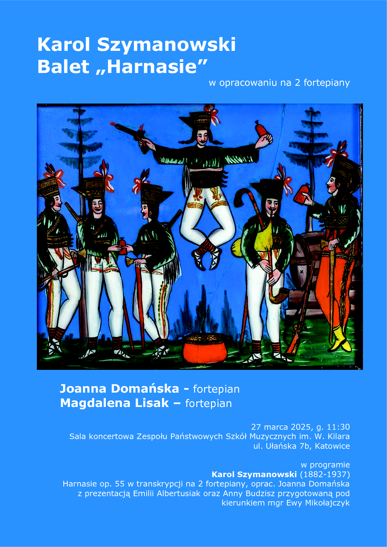 Plakat ma niebieskie tło i zawiera ilustrację przedstawiającą grupę górali w tradycyjnych strojach, tańczących i biesiadujących. Centralna postać podskakuje z rozłożonymi rękami, a wokół niej inni górale, ubrani w białe spodnie, zielone kaftany i czarne kapelusze z piórami, trzymają ciupagi oraz naczynia. W tle widać drzewa i beczkę. Tekst na plakacie informuje o koncercie fortepianowym: "Karol Szymanowski – Balet „Harnasie” w opracowaniu na 2 fortepiany" Wykonawczynie: Joanna Domańska (fortepian), Magdalena Lisak (fortepian) Data i miejsce: 27 marca 2025, godz. 11:30, Sala koncertowa Zespołu Państwowych Szkół Muzycznych im. W. Kilara, ul. Ułańska 7b, Katowice W programie: "Harnasie" op. 55 w transkrypcji na dwa fortepiany, opracowane przez Joannę Domańską. Prezentacja Emilii Albertusiak oraz Anny Budzisz przygotowana pod kierunkiem mgr Ewy Mikołajczyk. Kolorystyka plakatu to niebieskie tło, białe i żółte litery, a ilustracja jest barwna, w stylu ludowym.