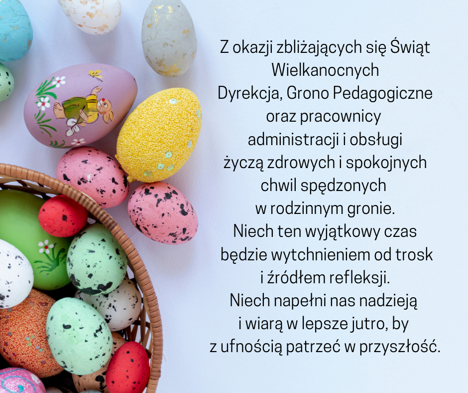 Na pastelowym niebieskim tle z lewej strony zdjęcie koszyczka i pisanek, a obok tego treść życzeń świątecznych: Z okazji zbliżających się Świąt Wielkanocnych, Dyrekcja, Grono Pedagogiczne oraz pracownicy administracji i obsługi życzą zdrowych i spokojnych chwil spędzonych w rodzinnym gronie. Niech ten wyjątkowy czas będzie wytchnieniem od trosk i źródłem refleksji. Niech napełni nas nadzieją i wiarą w lepsze jutro, by z ufnością patrzeć w przyszłość.