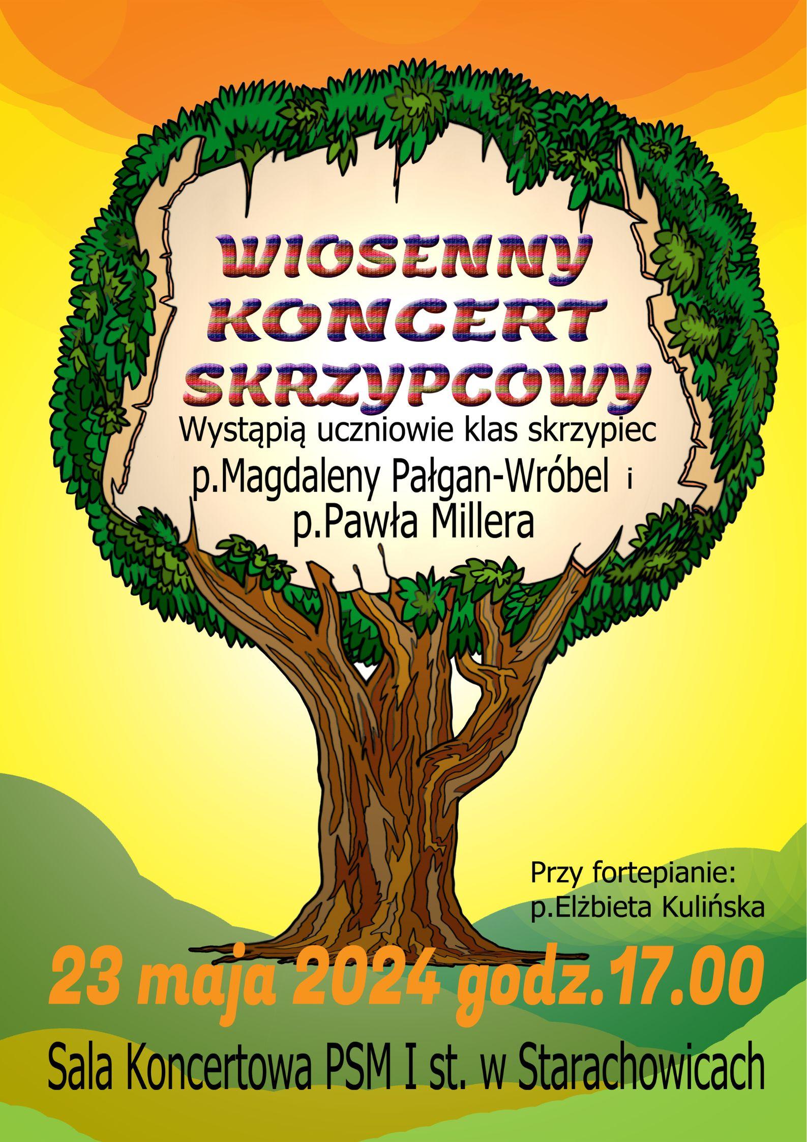 Na plakacie jest pomarańczowo - żółto - zielone tło. Centralnie na plakacie jest umieszczone drzewo, które ma zieloną koronę. W koronie drzewa na białym tle jest tekst: Wiosenny koncert skrzypcowy. Wystąpią uczniowie klas skrzypiec p. Magdaleny Pałgan-Wróbel i p.Pawła Millera.Drzewo posiada posiada brązowy cień. Na dole plakatu jest tekst: Przy fortepianie p. Elżbieta Kulińska. 23 maja 2024 godz. 17.00. Sala koncertowa PSM I st. w Starachowicach.