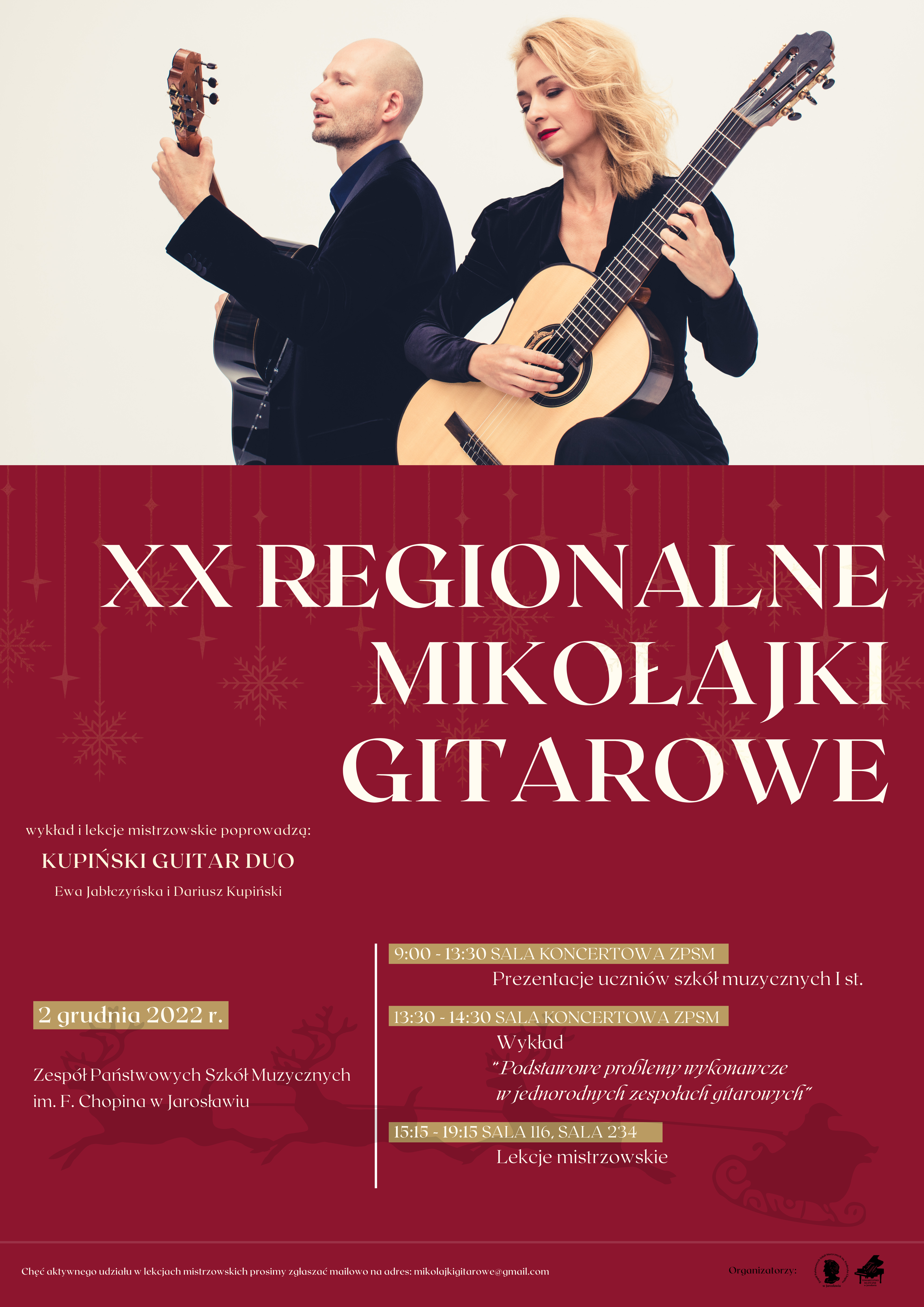 Plakat na bordowym tle, podzielony w poziomie - w górnej części 30 % to zdjęcie przedstawiające po lewej stronie Dariusza Kupińskiego trzymającego gitarę klasyczną, zwróconego lewą stroną ciała do obiektywu. Po prawej stronie zdjęcie Ewa Jabłczyńska trzymająca gitarę, zwrócona przodem do obiektywu. Poniżej na bordowym tle, białymi literami napis XX REGIONALNE MIKOŁAJKI GITAROWE, po lewej stronie mniejszą czcionką: Wykład oraz lekcje mistrzowskie poprowadzą KUPIŃSKI GUITAR DUO Ewa Jabłczyńska i Dariusz Kupiński. Poniżej separator dzielący obszar plakat w pionie w ok. 40 % po lewej i 60% po prawej stronie. Po lewej stronie obszaru beżowy pasek z białym napisem: 9:00-13.30 Sala koncertowa ZPSM poniżej napis białą czcionka na bordowym tle: Prezentacje uczniów szkół muzycznych I st., poniżej beżowy pasek z białym napisem: 13.30-14.30 SALA KONCERTOWA ZPSM po nim napis białą czcionka na bordowym tle: Wykład „Podstawowe problemy wykonawcze w jednorodnych zespołach gitarowych", poniżej beżowy pasek z białym napisem: 15.15-19.15 SALA 116, SALA 234 poniżej napis białą czcionka na bordowym tle: Lekcje mistrzowskie. Po lewej stronie separatora beżowy pasek z białym napisem 2 grudnia 2022 poniżej napis białą czcionka na bordowym tle Zespół Państwowych Szkół Muzycznych im. F. Chopina w Jarosławiu. Na samym dole plakatu separator, a pod nim napis: Chęć aktywnego udziału w lekcjach mistrzowskich prosimy zgłaszać mailowo na adres: mikolajkigitarowe@gmail.com Po prawej stronie dwa logotypy: ZPSM im. F. Chopina w Jarosławiu oraz Towarzystwa Muzycznego w Jarosławiu edne beżowy prostokąt w poziomie po prawej stronie na samej górze, będącym zamiennikiem nocnej czerni symbolizującej niebo w nocy. Na dole zarys trzech zasp śnieżnych, po których jadą sanie ciągnione przez zaprzęg widocznych z boku trzech reniferów, z postacią Św. Mikołaja. Na horyzoncie widoczne białe choinki, a na całym tle widoczne białe śnieżki. Na górze, bardziej na lewo duże białe koło, a w nim ciemny napis "Zespół Państwowych Szkół Muzycznych im. F. Chopina w Jarosławiu" sekcja instrumentów strunowych ZAPRASZA na jubileuszowe XX Regionalne Mikołajki Gitarowe. Regulamin oraz Formularz Zgłoszeń na www.zpsm.jaroslaw.pl. Na prawo mniejsze białe koło, a w nim zdjęcia prowadzących, którzy stojąc trzymają gitary. Driusz Kupiński po lewej stronie przodem do obiektywu, a Ewa Jabłczyńska po prawej lewą stroną do obiektywu. Jedne beżowy prostokąt w poziomie po prawej stronie na samej górze, a w nim napis: piątek 2 grudnia 2022 r., analogiczny, ale trochę większy pasek po prawej stronie na dole nad grafiką z białymi choinkami z napisem Regulamin oraz Formularz zgłoszenia na www.zpsm.jaroslaw.pl 