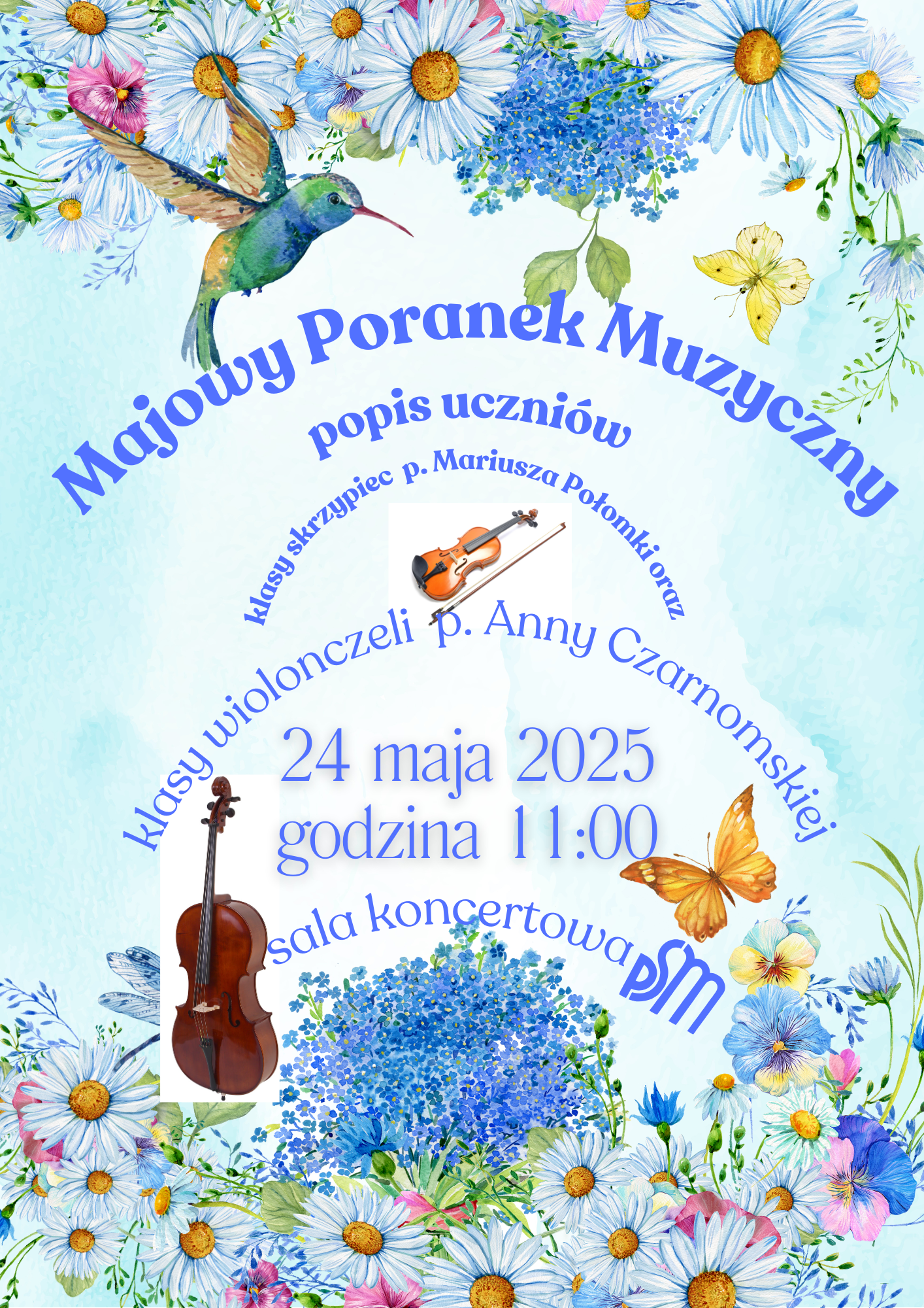 Plakat artystyczny o tematyce wiosennej i muzycznej, promujący wydarzenie pt. *„Majowy Poranek Muzyczny”*. Tło stanowi delikatny, jasnoniebieski akwarelowy gradient, ozdobiony bogatą ramą z kwiatów: margerytek, niezapominajek, chabrów, bratków oraz zielonych gałązek. Wśród kwiatów unoszą się motyle, ważka i kolorowy koliber. *Centralna treść plakatu ułożona jest po łuku i pionowo, w estetycznej kompozycji:* * Duży, niebieski nagłówek: *„Majowy Poranek Muzyczny”* * Poniżej: *„popis uczniów”* * W dalszej części tekst: *„klasy skrzypiec p. Mariusza Połomki oraz klasy wiolonczeli p. Anny Czarnomskiej”* – napisy te również układają się po łuku. *Data i godzina wydarzenia:* * *„24 maja 2025”* * *„godzina 11:00”* – obie linijki napisane dużą, wyraźną, niebieską czcionką. *Miejsce wydarzenia:* * *„sala koncertowa PSM”*, z logo szkoły muzycznej (litery „PSM” stylizowane na niebiesko). Na plakacie znajdują się także realistyczne ilustracje skrzypiec i wiolonczeli, symbolizujące klasy instrumentalne. Instrumenty umieszczone są przy odpowiednich fragmentach tekstu. Całość ma radosny, wiosenny charakter, zachęcający do udziału w koncercie uczniowskim.