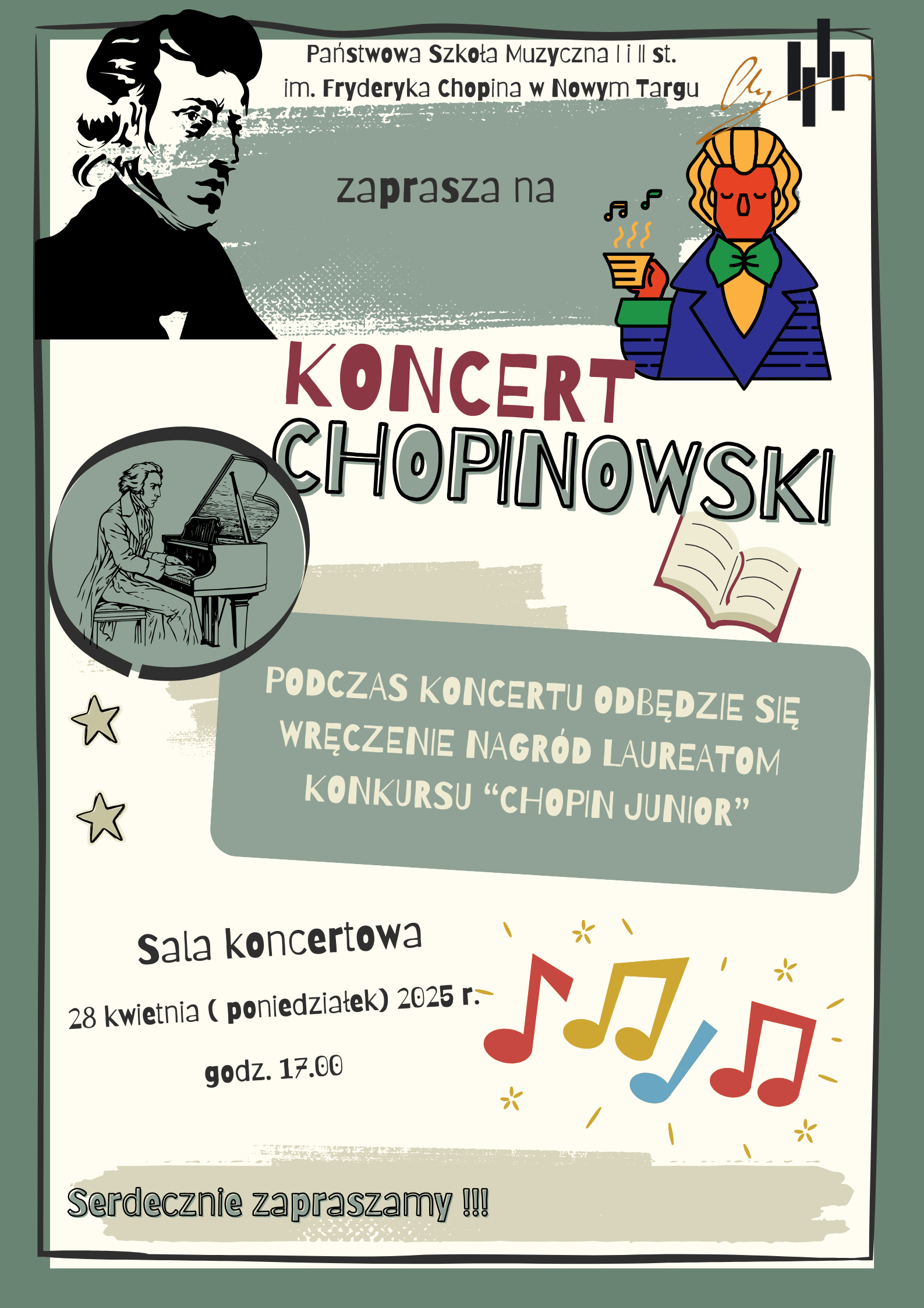 Na plakacie znajdują się trzy ryciny Fryderyka Chopina. Jedna z nich to popiersie, druga grafika to pijący kawkę Fryderyk, trzecia z nich to Fryderyk Chopin grający na fortepianie. Na plakacie znajdują się również nutki, gwiazdki, otwarta książka a w prawym górnym rogu logo szkoły. Na plakacie znajdują się następujące informacje: Państwowa Szkoła Muzyczna I i II st. im. Fryderyka Chopina w Nowym Targu zaprasza na Koncert Chopinowski. Podczas koncertu odbędzie się wręczenie nagród laureatom konkursu " Chopin Junior". Sala koncertowa 28 kwietnia poniedziałek 2025 r. godz. 17.00. Serdecznie zapraszamy!!!