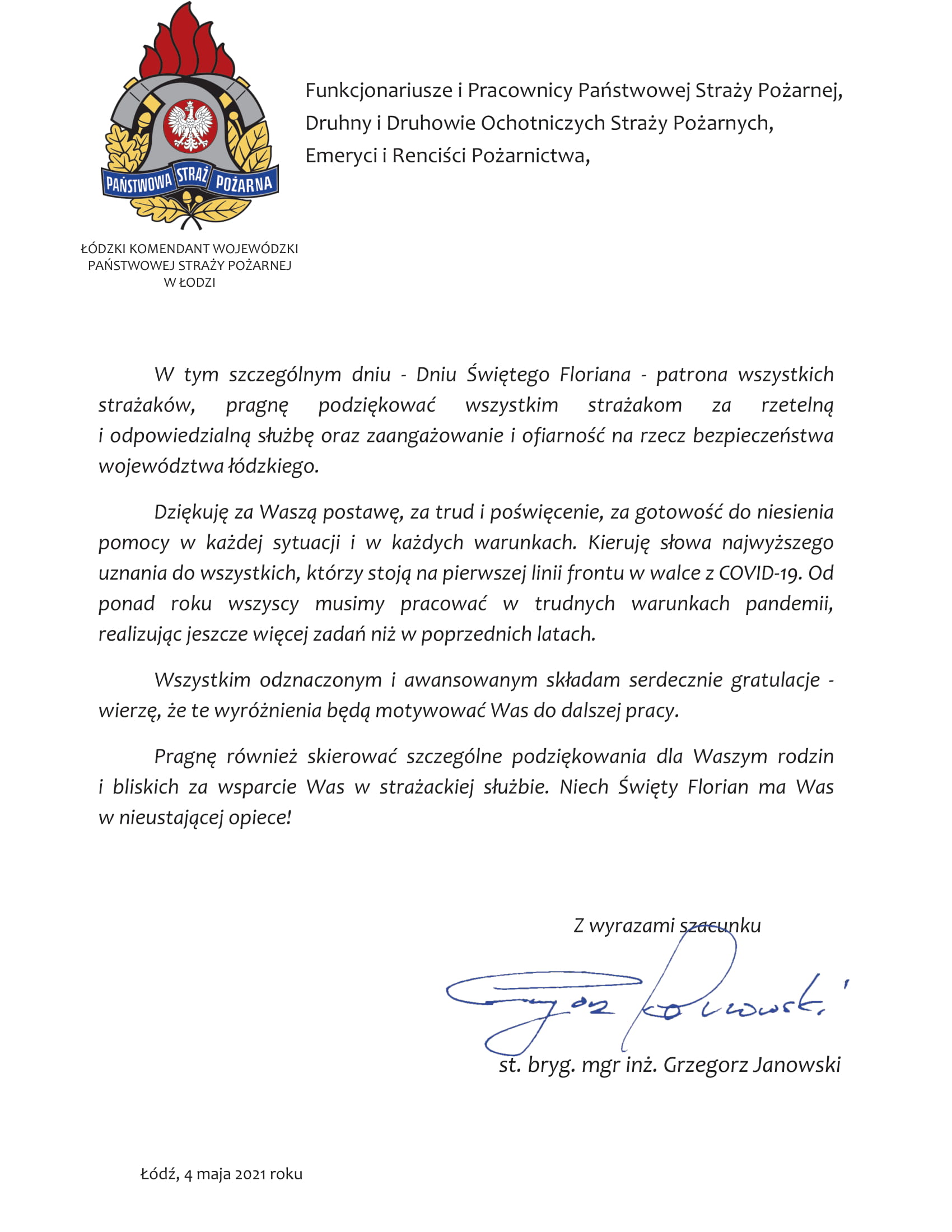 Logo PSP, napis Łódzki Komendant Wojewódzki Państwowej Straży Pożarnej w Łodzi, tekst: Funkcjonariusze i Pracownicy Państwowej Straży Pożarnej, Druhny i Druhowie Ochotniczych Straży Pożarnych, Emeryci i Renciści Pożarnictwa, W tym szczególnym dniu - Dniu Świętego Floriana - patrona wszystkich strażaków, pragnę podziękować wszystkim strażakom za rzetelną i odpowiedzialną służbę oraz zaangażowanie i ofiarność na rzecz bezpieczeństwa województwa łódzkiego. Dziękuję za Waszą postawę, za trud i poświęcenie, za gotowość do niesienia pomocy w każdej sytuacji i w każdych warunkach. Kieruję słowa najwyższego uznania do wszystkich, którzy stoją na pierwszej linii frontu w walce z COVID-19. Od ponad roku wszyscy musimy pracować w trudnych warunkach pandemii, realizując jeszcze więcej zadań niż w poprzednich latach. Wszystkim odznaczonym i awansowanym składam serdecznie gratulacje - wierzę, że te wyróżnienia będą motywować Was do dalszej pracy. Pragnę również skierować szczególne podziękowania dla Waszym rodzin i bliskich za wsparcie Was w strażackiej służbie. Niech Święty Florian ma Was w nieustającej opiece!