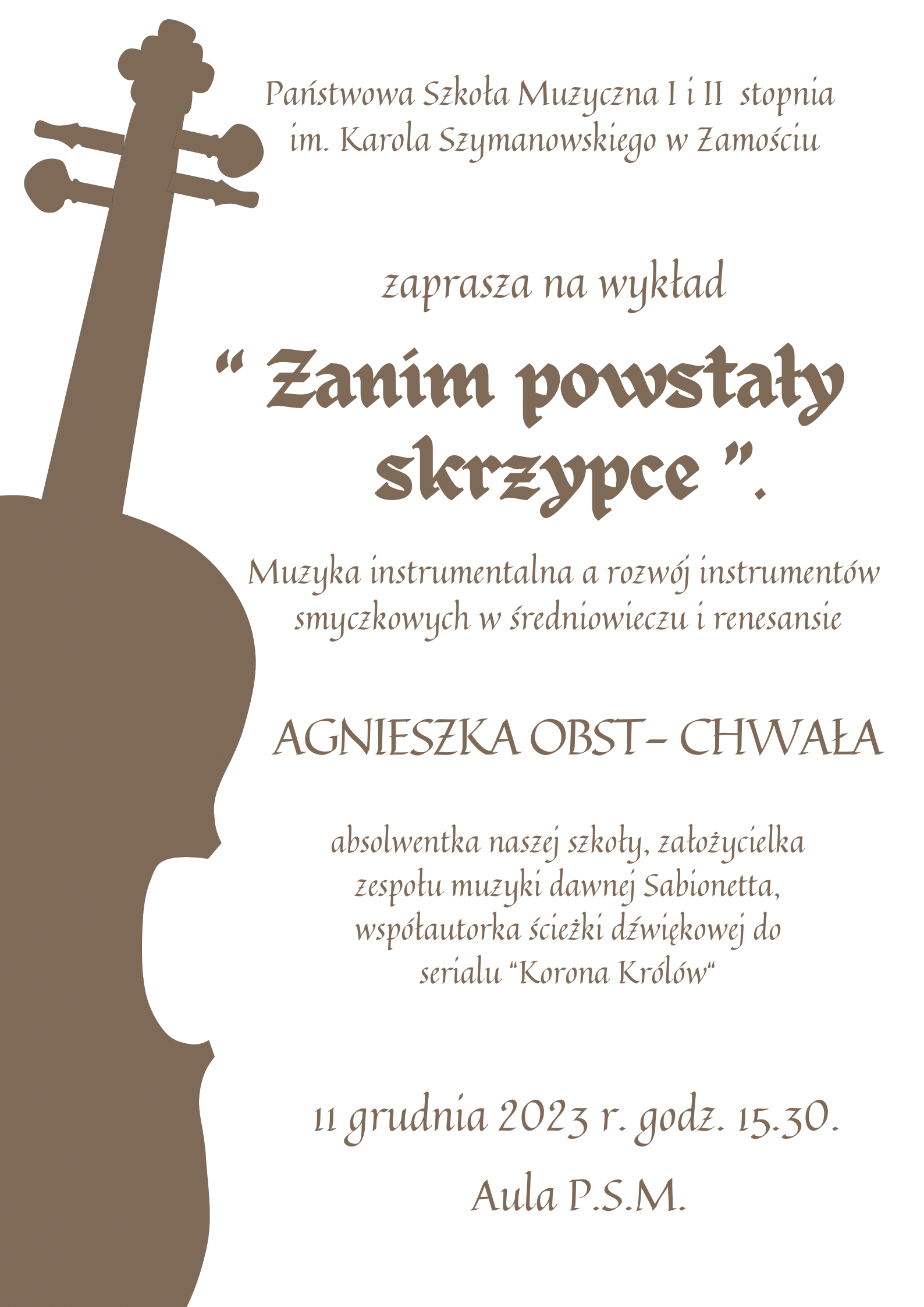 Audiodeskrypcja: Na białym tle jasnobrązowe litery prezentują tekst plakatu: od góry: Państwowa Szkołą Muzyczna I i II stopnia im. Karola Szymanowskiego w Zamościu zaprasza na wykład, poniżej pogrubionym drukiem tytuł wykładu: "Zanim powstały skrzypce", a niżej jego uściślenie: Muzyka instrumentalna a rozwój instrumentów smyczkowych w średniowieczu i renesansie. Poniżej nazwisko autorki Agnieszka Obst - Chwała wyróżnione inna czcionką , a pod nim drobniejszym drukiem opis: absolwentka naszej szkoły, założycielka zespołu muzyki dawnej Sabionetta, współautorka ścieżki dźwiękowej do serialu "Korona Królów". Na dole data i godzina wykładu: 11 grudnia 2023r. godz. 15.30, pod spodem miejsce: Aula PSM. Z boku plakatu częściowo schowany i pod kątem kształt skrzypiec wypełniony jasnobrązowym kolorem, takim samym jak litery.