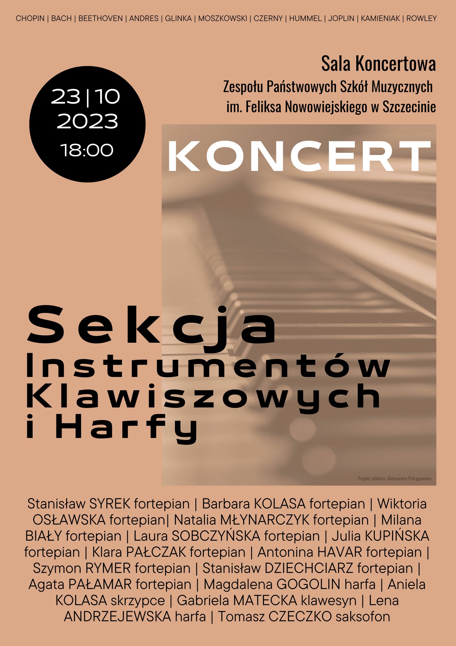 CHOPIN | BACH | BEETHOVEN | ANDRES | GLINKA | MOSZKOWSKI | CZERNY | HUMMEL | JOPLIN | KAMIENIAK | ROWLEY Sala Koncertowa Zespołu Państwowych Szkół Muzycznych im. Feliksa Nowowiejskiego w Szczecinie 23 | 10 | 2023 KONCERT Sekcja Instrumentów Klawiszowych i Harfy Stanisław SYREK fortepian | Barbara KOLASA fortepian | Wiktoria OSŁAWSKA fortepian| Natalia MŁYNARCZYK fortepian | Milana BIAŁY fortepian | Laura SOBCZYŃSKA fortepian | Julia KUPIŃSKA fortepian | Klara PAŁCZAK fortepian | Antonina HAVAR fortepian | Szymon RYMER fortepian | Stanisław DZIECHCIARZ fortepian | Agata PAŁAMAR fortepian | Magdalena GOGOLIN harfa | Aniela KOLASA skrzypce | Gabriela MATECKA klawesyn | Lena ANDRZEJEWSKA harfa | Tomasz CZECZKO saksofon Przygotowanie plakatu Aleksandra Pstrągowska