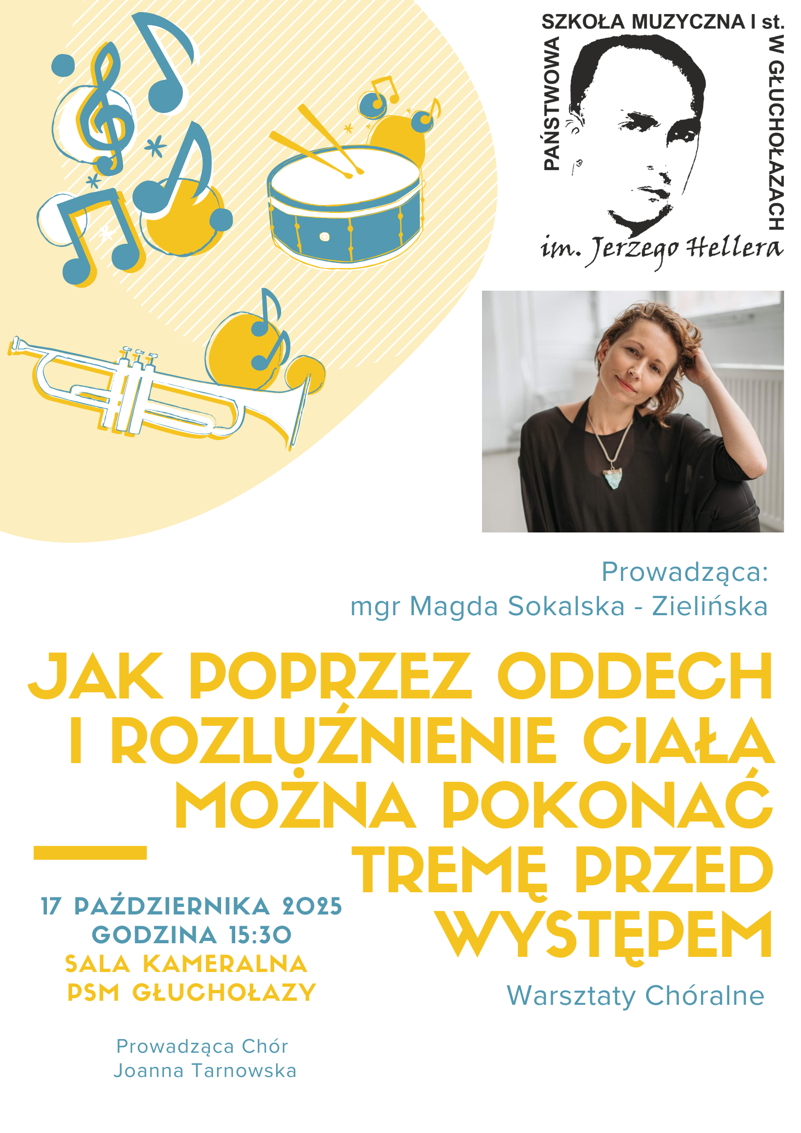 Jest to plakat promujący warsztaty chóralne, które skupiają się na psychologicznych i fizycznych metodach radzenia sobie z tremą sceniczną. Główna tematyka i organizacja: Tytuł Warsztatów: "Jak poprzez oddech i rozluźnienie ciała można pokonać tremę przed występem" napisany pogrubioną żółtą czcionką. Organizator: Państwowa Szkoła Muzyczna I st. im. Jerzego Hellera w Głuchołazach. Rodzaj Wydarzenia: Warsztaty Chóralne. Cienka niebieska czcionka. Szczegóły logistyczne: Data: 17 października 2025. Godzina: 15:30. Lokalizacja: Sala Kameralna PSM Głuchołazy. Prowadzący: Warsztaty poprowadzi mgr Magda Sokalska - Zielińska. W kontekście Warsztatów Chóralnych wymieniono również Joannę Tarnowską jako prowadzącą chór. Opis wizualny i graficzny: Plakat utrzymany jest w jasnej, ciepłej, beżowo-żółtej tonacji, z tłem ozdobionym delikatnymi pionowymi pasami i kropkami. Zawiera szereg ilustracji w stylu szkicowym, w kolorach niebieskim i żółtym, związanych z muzyką: Klucz wiolinowy i nuty (ósemki) na okrągłych, żółtych tłach. Duży bęben werblowy z dwiema pałkami. Trąbka. W lewej części plakatu umieszczono również kontrastową, czarno-białą grafikę – męską twarz w stylu portretowym patrona szkoły, Jerzego Hellera wraz z nazwą szkoły. Pod logo szkoły znajduje się kolorowe zdjęcie uśmiechniętej kobiety o krótkich włosach, ubranej w czarną bluzkę i naszyjnik, jest to Magda Sokalska-Zielińska.
