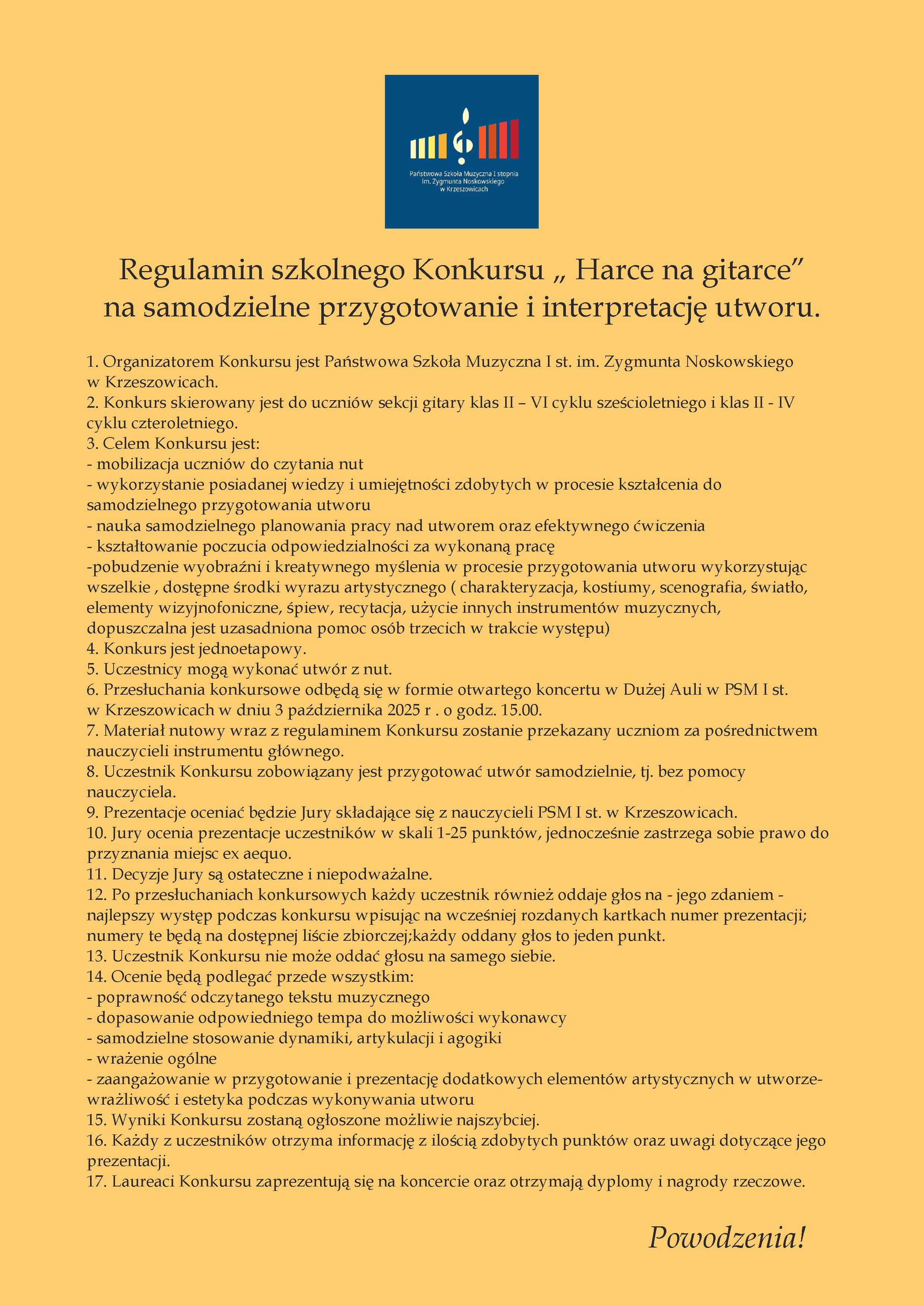 Plakat w żółtej kolorystyce. Na górze znajduje się logo Państwowej Szkoły Muzycznej I st. im. Z. Noskowskiego w Krzeszowicach. Centralnie umieszczono tytuł: „Regulamin szkolnego Konkursu Harce na gitarce na samodzielne przygotowanie i interpretację utworu”. Poniżej widnieje szczegółowy regulamin konkursu zapisany w punktach. Treść plakatu: Państwowa Szkoła Muzyczna I stopnia im. Zygmunta Noskowskiego w Krzeszowicach Regulamin szkolnego Konkursu „Harce na gitarce” na samodzielne przygotowanie i interpretację utworu. Organizatorem Konkursu jest Państwowa Szkoła Muzyczna I st. im. Zygmunta Noskowskiego w Krzeszowicach. Konkurs skierowany jest do uczniów sekcji gitary klas II – VI cyklu sześcioletniego i klas II – IV cyklu czteroletniego. Celem Konkursu jest: mobilizacja uczniów do czytania nut wykorzystanie posiadanej wiedzy i umiejętności zdobytych w procesie kształcenia do samodzielnego przygotowania utworu nauka samodzielnego planowania pracy nad utworem oraz efektywnego ćwiczenia kształtowanie poczucia odpowiedzialności za wykonaną pracę pobudzenie wyobraźni i kreatywnego myślenia w procesie przygotowania utworu wykorzystując wszelkie, dostępne środki wyrazu artystycznego (charakteryzacja, kostiumy, scenografia, światło, elementy wizjonofoniczne, śpiew, recytacja, użycie innych instrumentów muzycznych, dopuszczalna jest uzasadniona pomoc osób trzecich w trakcie występu) Konkurs jest jednoetapowy. Uczestnicy mogą wykonać utwór z nut. Przesłuchania konkursowe odbędą się w formie otwartego koncertu w Dużej Auli w PSM I st. w Krzeszowicach w dniu 3 października 2025 r. o godz. 15.00. Materiał nutowy wraz z regulaminem Konkursu zostanie przekazany uczniom za pośrednictwem nauczycieli instrumentu głównego. Uczestnik Konkursu zobowiązany jest przygotować utwór samodzielnie, tj. bez pomocy nauczyciela. Prezentacje oceniać będzie Jury składające się z nauczycieli PSM I st. w Krzeszowicach. Jury ocenia prezentacje uczestników w skali 1–25 punktów, jednocześnie zastrzega sobie prawo do przyznania miejsc ex aequo. Decyzje Jury są ostateczne i niepodważalne. Po przesłuchaniach konkursowych każdy uczestnik również oddaje głos na – jego zdaniem – najlepszy występ podczas konkursu wpisując na wcześniej rozdanych kartkach numer prezentacji; numery te będą na dostępnej liście zbiorczej; każdy oddany głos to jeden punkt. Uczestnik Konkursu nie może oddać głosu na samego siebie. Ocenie będą podlegać przede wszystkim: poprawność odczytanego tekstu muzycznego dopasowanie odpowiedniego tempa do możliwości wykonawcy samodzielne stosowanie dynamiki, artykulacji i agogiki wrażenie ogólne zaangażowanie w przygotowanie i prezentację dodatkowych elementów artystycznych w utworze wrażliwość i estetyka podczas wykonywania utworu Wyniki Konkursu zostaną ogłoszone możliwie najszybciej. Każdy z uczestników otrzyma informację z ilością zdobytych punktów oraz uwagi dotyczące jego prezentacji. Laureaci Konkursu zaprezentują się na koncercie oraz otrzymają dyplomy i nagrody rzeczowe. Powodzenia!