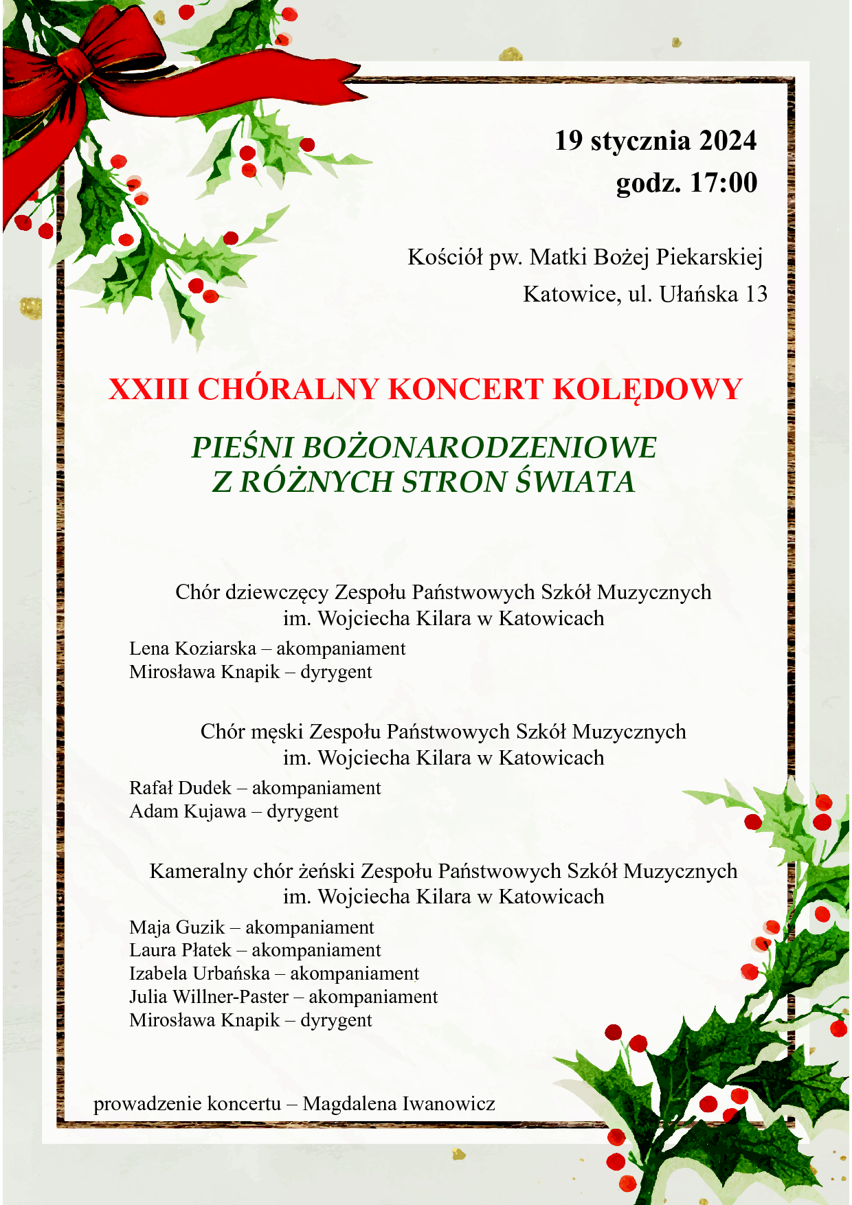 19 stycznia 2024 godz. 17:00 Kościół pw. Matki Bożej Piekarskiej Katowice, ul. Ułańska 13 XXIII CHÓRALNY KONCERT KOLĘDOWY PIEŚNI BOŻONARODZENIOWE Z RÓŻNYCH STRON ŚWIATA Chór dziewczęcy Zespołu Państwowych Szkół Muzycznych im. Wojciecha Kilara w Katowicach Lena Koziarska – akompaniament Mirosława Knapik – dyrygent Chór męski Zespołu Państwowych Szkół Muzycznych im. Wojciecha Kilara w Katowicach Rafał Dudek – akompaniament Adam Kujawa – dyrygent Kameralny chór żeński Zespołu Państwowych Szkół Muzycznych im. Wojciecha Kilara w Katowicach Maja Guzik – akompaniament Laura Płatek – akompaniament Izabela Urbańska – akompaniament Julia Willner-Paster – akompaniament Mirosława Knapik – dyrygent prowadzenie koncertu – Magdalena Iwanowicz