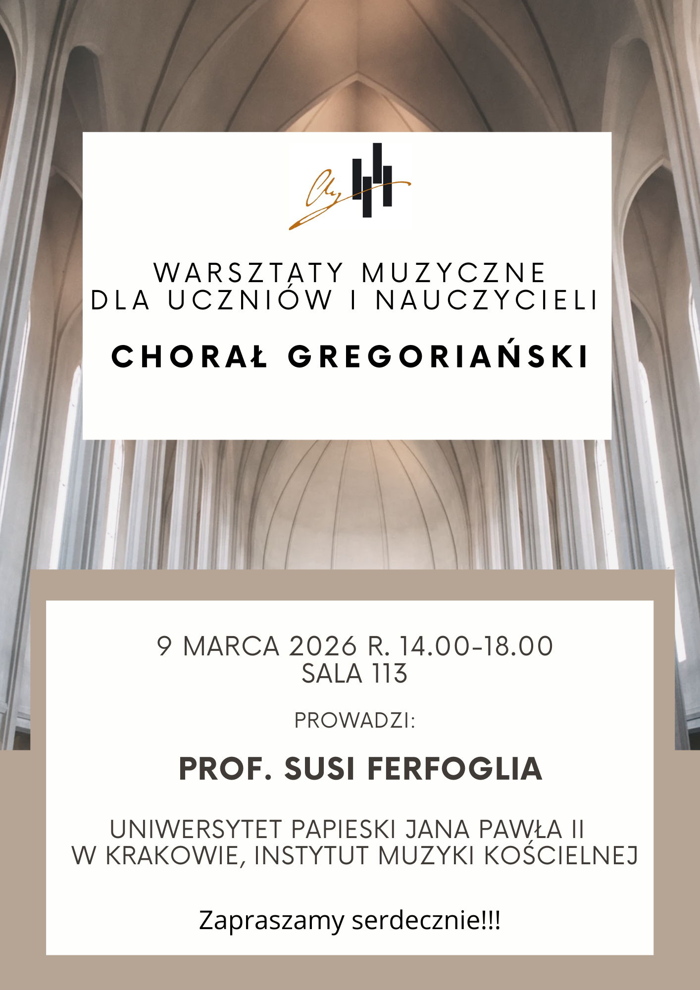 Plakat informuje o warsztatach muzycznych dotyczących chorału gregoriańskiego. Jest utrzymany w stonowanej, eleganckiej kolorystyce (biel, beż, szarość) z tłem przedstawiającym wnętrze nowoczesnej, jasnej świątyni o wysokich sklepieniach. Tytuł wydarzenia: Warsztaty muzyczne dla uczniów i nauczycieli – Chorał Gregoriański. Prowadząca: Prof. Susi Ferfoglia z Międzyuczelnianego Instytutu Muzyki Kościelnej Uniwersytetu Papieskiego Jana Pawła II w Krakowie. Data i czas: 9 marca 2026 r., w godzinach 14:00–18:00. Miejsce: Sala 113. Tekst jest rozmieszczony w dwóch białych prostokątach nałożonych na tło. Górny prostokąt zawiera tytuł warsztatów oraz logo, natomiast dolny (obramowany beżowym kolorem) zawiera szczegółowe dane o terminie i prowadzącej. Na samym dole widnieje napis: „Zapraszamy serdecznie!!!”.