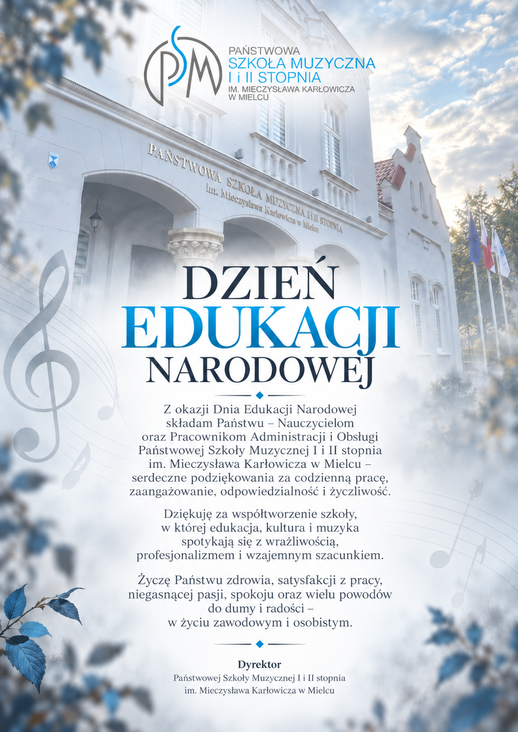 Z okazji Dnia Edukacji Narodowej składam Państwu – Nauczycielom oraz Pracownikom Administracji i Obsługi Państwowej Szkoły Muzycznej I i II stopnia im. Mieczysława Karłowicza w Mielcu – serdeczne podziękowania za codzienną pracę, zaangażowanie, odpowiedzialność i życzliwość. Dziękuję za współtworzenie szkoły, w której edukacja, kultura i muzyka spotykają się z wrażliwością, profesjonalizmem i wzajemnym szacunkiem. Życzę Państwu zdrowia, satysfakcji z pracy, niegasnącej pasji, spokoju oraz wielu powodów do dumy i radości – w życiu zawodowym i osobistym. Dyrektor Państwowej Szkoły Muzycznej I i II stopnia im. Mieczysława Karłowicza w Mielcu