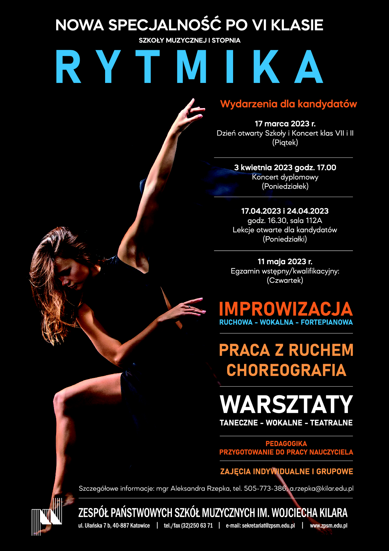 NOWA SPECJALNOŚĆ PO VI KLASIE SZKOŁY MUZYCZNEJ I STOPNIA RYTMIKA Wydarzenia dla kandydatów 17 marca 2023 r. Dzień otwarty Szkoły i Koncert klas VII i II (Piątek) 3 kwietnia 2023 godz. 17.00 Koncert dyplomowy (Poniedziałek) 17.04.2023 i 24.04.2023 godz. 16.30, sala 112A Lekcje otwarte dla kandydatów (Poniedziałki) 11 maja 2023 r. Egzamin wstępny/kwalifikacyjny: (Czwartek) IMPROWIZACJA RUCHOWA - WOKALNA - FORTEPIANOWA PRACA Z RUCHEM CHOREOGRAFIA WARSZTATY TANECZNE - WOKALNE - TEATRALNE PEDAGOGIKA PRZYGOTOWANIE DO PRACY NAUCZYCIELA ZAJĘCIA INDYWIDUALNE I GRUPOWE Szczegółowe informacje: mgr Aleksandra Rzepka, tel. 505-773-386, a.rzepka@kilar.edu.pl ZESPÓŁ PAŃSTWOWYCH SZKÓŁ MUZYCZNYCH IM. WOJCIECHA KILARA ul. Ułańska 7 b, 40-887 Katowice | tel./fax (32)250 63 71 | e-mail: sekretariat@zpsm.edu.pl | www.zpsm.edu.pl