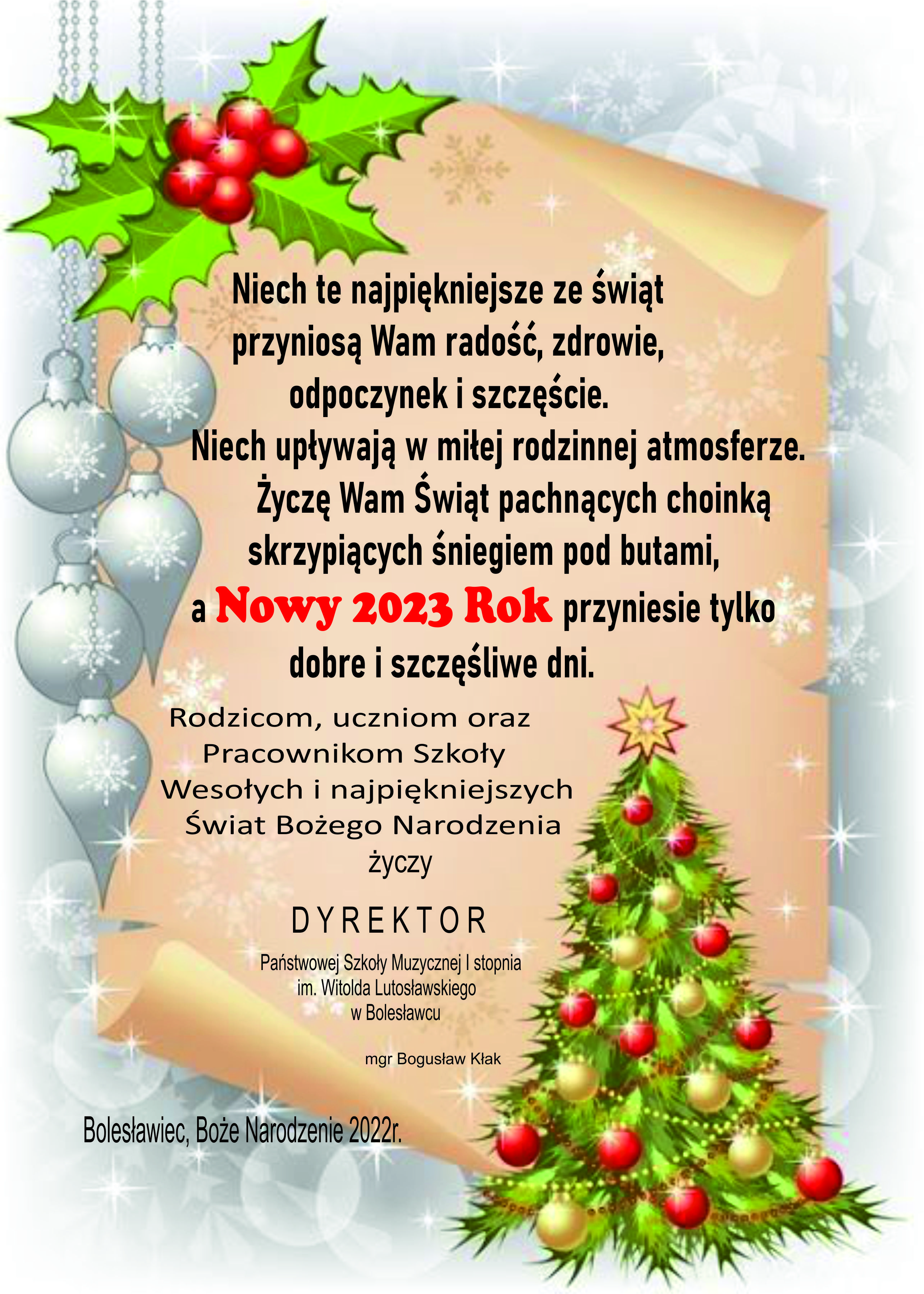 Grafika przedstawiająca na głównym planie pergamin, w prawym dolnym rogu choinkę, a po lewej stronie srebrne bombki. Całość znajduje się w otoczeniu srebrnego tła z symboliką błyszczących gwiazdek. Na pergaminie znajduje się tekst o następującej treści: "Niech te najpiękniejsze ze świąt przyniosą Wam radość, zdrowie, odpoczynek i szczęście. Niech upływają w miłej rodzinnej atmosferze. Życzę Wam Świąt pachnących choinką, skrzypiących śniegiem pod butami, a Nowy 2023 rok przyniesie tylko dobre i szczęśliwe dni. Rodzicom, uczniom oraz Pracownikom Szkoły Wesołych i najpiękniejszych Świąt Bożego Narodzenia życzy Dyrektor Państwowej Szkoły Muzycznej I stopnia im. Witolda Lutosławskiego w Bolesławcu - Bogusław Kłak. Bolesławiec, Boże Narodzenie 2022 rok".