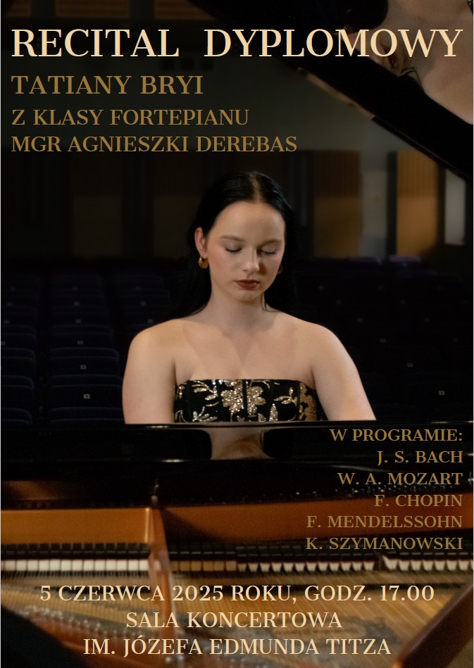 Zdjęcie to plakat informujący o koncercie dyplomowym. Na pierwszym planie, od pasa w górę, widać młodą kobietę o ciemnych włosach, ubraną w ciemną, elegancką sukienkę bez ramiączek z błyszczącymi zdobieniami na gorsecie. Kobieta siedzi przy fortepianie, którego fragment (klawiatura i górna część instrumentu) jest widoczny na dole zdjęcia. Jej twarz jest spokojna, oczy ma lekko przymknięte. W tle, niewyraźnie, widać rzędy pustych krzeseł w sali koncertowej, co sugeruje, że zdjęcie zostało zrobione na scenie lub przed występem. Na górze plakatu, dużymi literami, widnieje napis "RECITAL DYPLOMOWY". Poniżej, mniejszymi literami, "TATIANY BRYI Z KLASY FORTEPIANU MGR AGNIESZKI DEREBAS". W prawej dolnej części plakatu, pod nagłówkiem "W PROGRAMIE:", wymieniono kompozytorów: J. S. BACH W. A. MOZAR F. CHOPIN F. MENDELSSOHN K. SZYMANOWSKI Na samym dole plakatu znajdują się informacje o terminie i miejscu koncertu: "5 CZERWCA 2025 ROKU, GODZ. 17.00 SALA KONCERTOWA IM. JÓZEFA EDMUNDA TITZA". Całość plakatu ma ciemne tło, co podkreśla elegancję i powagę wydarzenia.