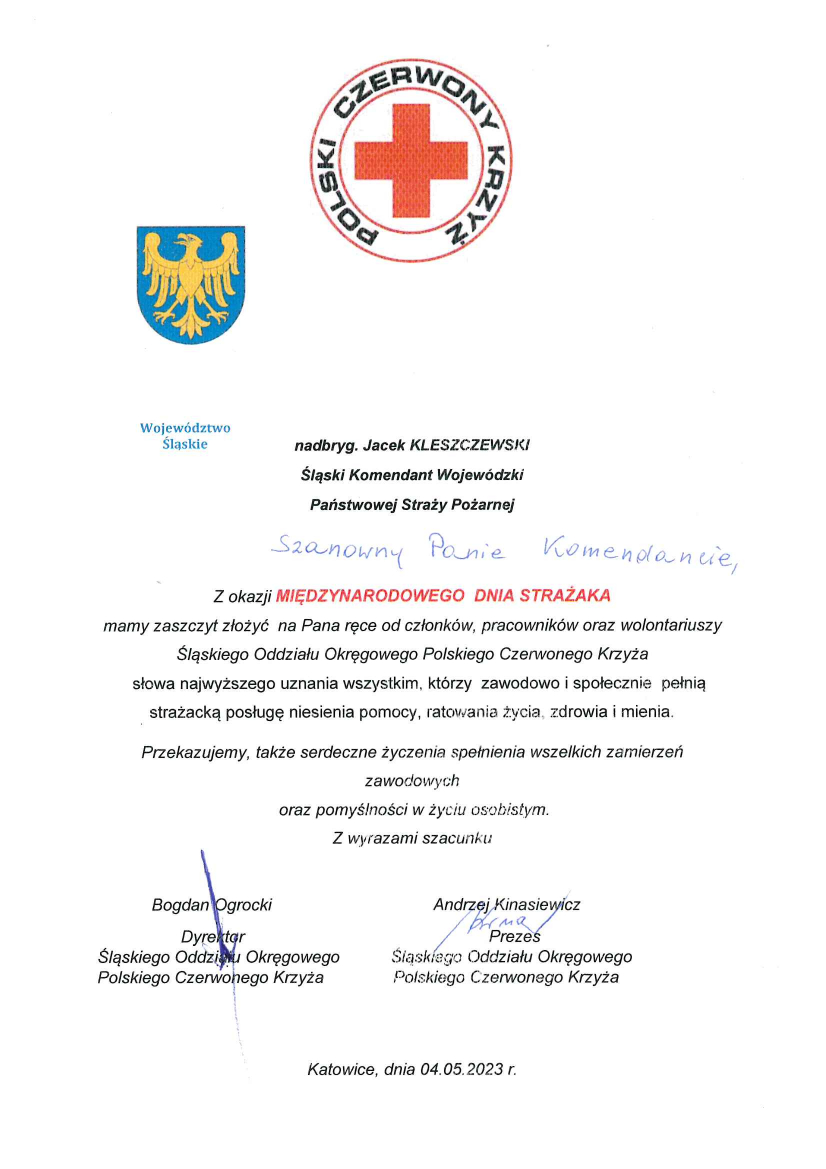 u góry: herb województwa śląskiego oraz logo PCK nadbryg. Jacek Kleszczewski Śląski Komendant Wojewódzki Państwowej Straży Pożarnej Szanowny Panie Komendancie Z okazji Międzynarodowego Dnia Strażaka mamy zaszczyt złożyć na Pana ręce od członków, pracowników oraz wolontariuszy Śląskiego Oddziału Okręgowego Polskiego Czerwonego Krzyża słowa najwyższego uznania wszystkim, którzy zawodowo i społecznie pełnią strażacką posługę niesienia pomocy, ratowania życia, zdrowia i mienia. Przekazujemy także serdeczne życzenia spełnienia wszelkich zamierzeń zawodowych oraz pomyślności w życiu osobistym. Z wyrazami szacunku Bogdan Ogrocki Dyrektor Śląskiego Oddziału Okręgowego Polskiego Czerwonego Krzyża Andrzej Kinasiewicz Prezes Śląskiego Oddziału Okręgowego Polskiego Czerwonego Krzyża Katowice, dnia 04.05.2023 r 