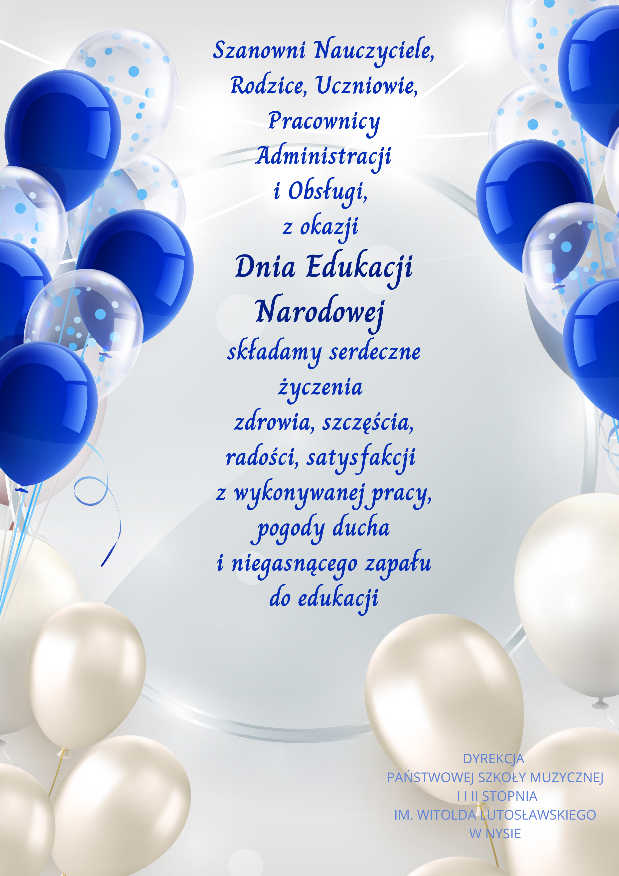 iało-błękitne tło po prawej i po lewej stronie przezroczysto przezroczyste oraz niebieskie balony unoszące się na jasnoniebieskich wstążkach poniżej balony w kolorze perłowym od góry niebieski granatowy napis Szanowni nauczyciele rodzice uczniowie pracownicy administracji obsługi z okazji Dnia Edukacji Narodowej składamy serdeczne życzenia zdrowia szczęścia radości satysfakcji z wykonywanej pracy pogody ducha i niegasnącego zapału do edukacji pod spodem jasnoniebiesko dyrekcja Państwowej Szkoły muzycznej pierwszego i drugiego stopnia imienia Witolda Lutosławskiego w Nysie Nysie