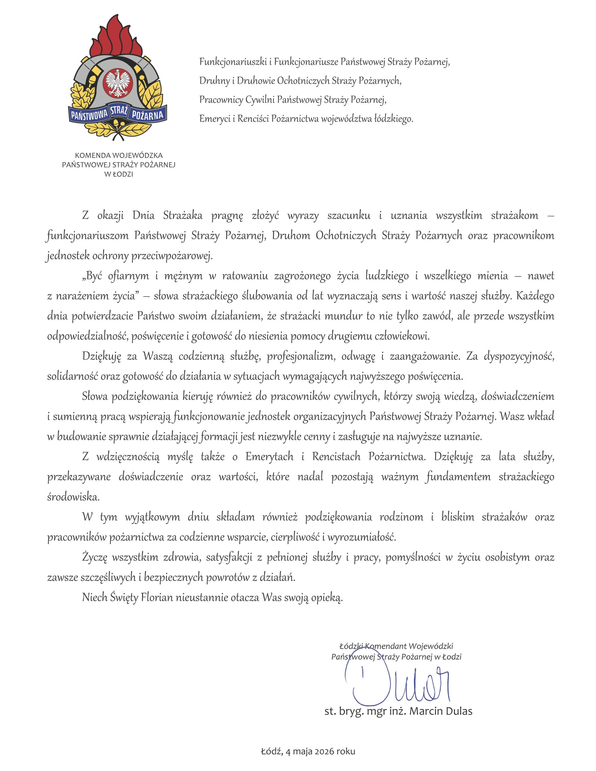 pismo z życzeniami, w lewym górnym roku logo Państwowej straży pożarnej i napis Komenda Wojewódzka państwowej straży pożarnej w Łodzi, treści życzeń: Funkcjonariuszki i Funkcjonariusze Państwowej Straży Pożarnej, Druhny i Druhowie Ochotniczych Straży Pożarnych, Pracownicy Cywilni Państwowej Straży Pożarnej, Emeryci i Renciści Pożarnictwa województwa łódzkiego. Z okazji Dnia Strażaka pragnę złożyć wyrazy szacunku i uznania wszystkim strażakom – funkcjonariuszom Państwowej Straży Pożarnej, Druhom Ochotniczych Straży Pożarnych oraz pracownikom jednostek ochrony przeciwpożarowej. „Być ofiarnym i mężnym w ratowaniu zagrożonego życia ludzkiego i wszelkiego mienia – nawet z narażeniem życia” – słowa strażackiego ślubowania od lat wyznaczają sens i wartość naszej służby. Każdego dnia potwierdzacie Państwo swoim działaniem, że strażacki mundur to nie tylko zawód, ale przede wszystkim odpowiedzialność, poświęcenie i gotowość do niesienia pomocy drugiemu człowiekowi. Dziękuję za Waszą codzienną służbę, profesjonalizm, odwagę i zaangażowanie. Za dyspozycyjność, solidarność oraz gotowość do działania w sytuacjach wymagających najwyższego poświęcenia. Słowa podziękowania kieruję również do pracowników cywilnych, którzy swoją wiedzą, doświadczeniem i sumienną pracą wspierają funkcjonowanie jednostek organizacyjnych Państwowej Straży Pożarnej. Wasz wkład w budowanie sprawnie działającej formacji jest niezwykle cenny i zasługuje na najwyższe uznanie. Z wdzięcznością myślę także o Emerytach i Rencistach Pożarnictwa. Dziękuję za lata służby, przekazywane doświadczenie oraz wartości, które nadal pozostają ważnym fundamentem strażackiego środowiska. W tym wyjątkowym dniu składam również podziękowania rodzinom i bliskim strażaków oraz pracowników pożarnictwa za codzienne wsparcie, cierpliwość i wyrozumiałość. Życzę wszystkim zdrowia, satysfakcji z pełnionej służby i pracy, pomyślności w życiu osobistym oraz zawsze szczęśliwych i bezpiecznych powrotów z działań. Niech Święty Florian nieustannie otacza Was swoją opieką. Łódzki Komendant Wojewódzki Państwowej Straży Pożarnej w Łodzi st. bryg. mgr inż. Marcin Dulas