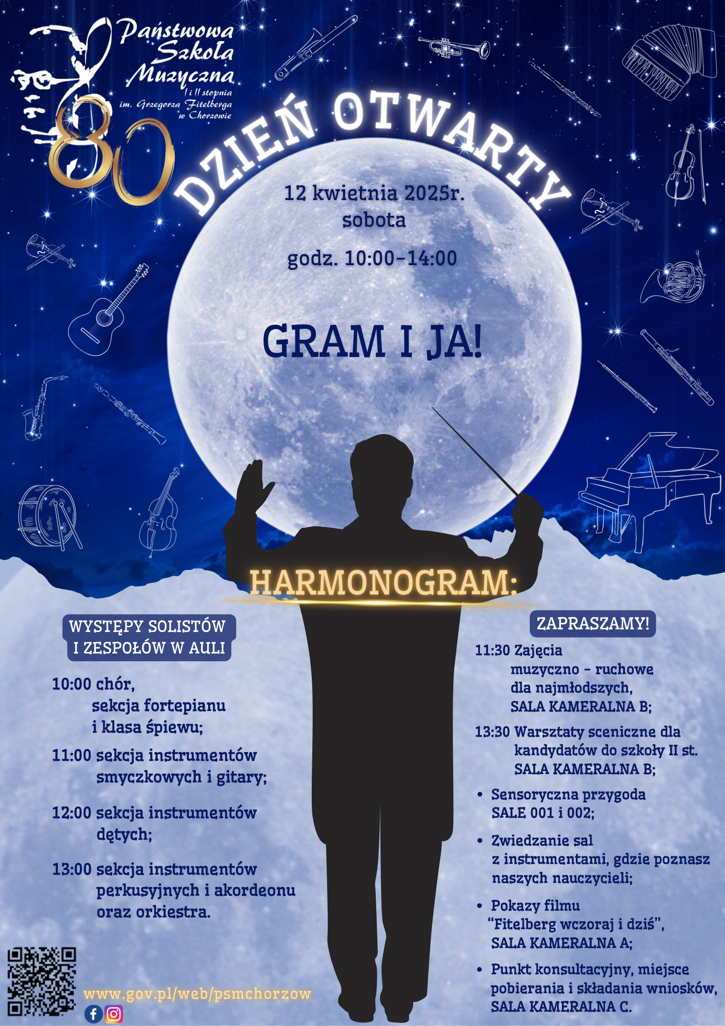 Plakat informujący o Dniu Otwartym w Państwowej Szkole Muzycznej I stopnia im. Grzegorza Fitelberga w Chorzowie, który odbędzie się 12 kwietnia 2025 roku (sobota) w godzinach 10:00-14:00. Na górze plakatu widnieje logo szkoły oraz napis "Dzień Otwarty" stylizowany na okrąg, otaczający księżyc w pełni. Wokół księżyca znajdują się ikony różnych instrumentów muzycznych (skrzypce, gitara, trąbka, fortepian, saksofon, perkusja). Centralną część plakatu zajmuje sylwetka dyrygenta na tle księżyca. Pod nim znajduje się duży napis "GRAM I JA!". Poniżej umieszczono harmonogram wydarzenia: WYSTĘPY SOLISTÓW I ZESPOŁÓW W AULI: 10:00: chór, sekcja fortepianu i klasa śpiewu; 11:00: sekcja instrumentów smyczkowych i gitary; 12:00: sekcja instrumentów dętych; 13:00: sekcja instrumentów perkusyjnych i akordeonu oraz orkiestra. ZAPRASZAMY! 11:30: Zajęcia muzyczno-ruchowe dla najmłodszych, SALA KAMERALNA B; 13:30: Warsztaty sceniczne dla kandydatów do szkoły II st., SALA KAMERALNA B; Sensoryczna przygoda, SALE 001 i 002; Zwiedzanie sal z instrumentami, gdzie poznasz naszych nauczycieli; Pokazy filmu "Fitelberg wczoraj i dziś", SALA KAMERALNA A; Punkt konsultacyjny, miejsce pobierania i składania wniosków, SALA KAMERALNA C. W dolnej części plakatu znajdują się adres strony internetowej szkoły: www.gov.pl/web/psmchorzow oraz ikony mediów społecznościowych (Facebook i Instagram). Plakat ma ciemnogranatowe tło z elementami w kolorze złotym i białym, co nadaje mu uroczysty charakter.