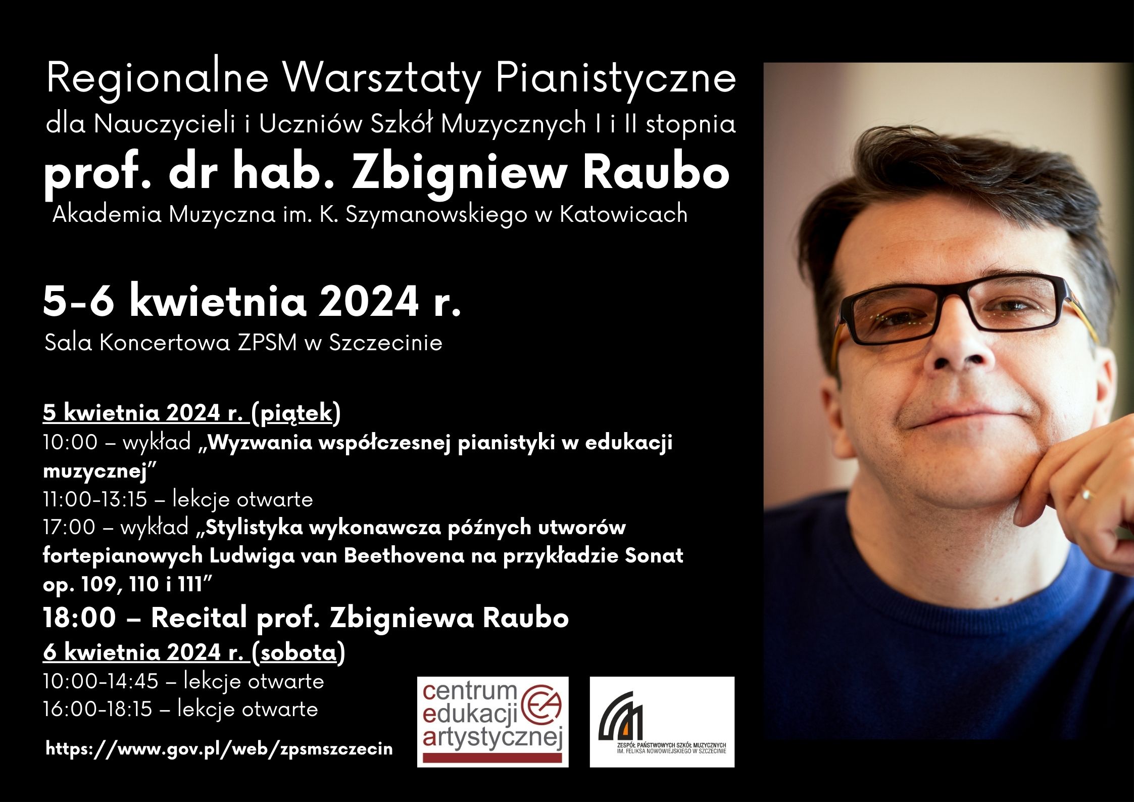 Regionalne Warsztaty Pianistyczne dla Nauczycieli i Uczniów Szkół Muzycznych I i II stopnia prof.. dr hab. Zbigniew Raubo Akademia Muzyczna im. K. Szymanowskiego w Katowicach 5-6 kwietnia 2024 r. Sala Koncertowa ZPSM w Szczecinie 5 kwietnia 2024 r. (piątek) 10:00 – wykład „Wyzwania współczesnej pianistyki w edukacji muzycznej” 11:00-13:15 – lekcje otwarte 17:00 – wykład „Stylistyka wykonawcza późnych utworów fortepianowych Ludwiga van Beethovena na przykładzie Sonat op. 109, 110 i 111” 18:00 – Recital prof. Zbigniewa Raubo 6 kwietnia 2024 r. (sobota) 10:00-14:45 – lekcje otwarte 16:00-18:15 – lekcje otwarte https://www.gov.pl/web/zpsmszczecin Centrum Edukacji Artystycznej Zespół Państwowych Szkół Muzycznych im. Feliksa Nowowiejskiego w Szczecinie.