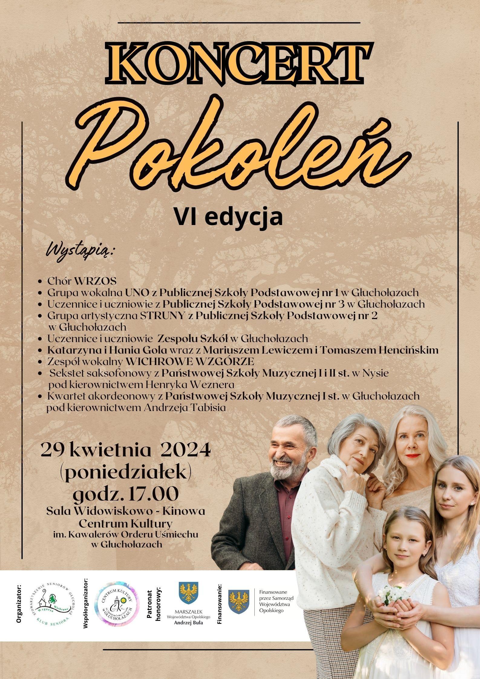 Plakat beżowy tło z zarysem Korony drzewa w prawym dolnym rogu grupa ludzi symbolizująca wielopokoleniową rodzinę kilkuletnia dziewczynka nastolatka kobieta w kwiecie wieku starsza osoba i mężczyzna w marynarce w okolicach 50 od góry napis pomarańczowy w czarnym obwodzie liter koncert pokoleń na czarno 6 edycja wystąpią chór wrzos grupowokolno Uno z publicznej Szkoły Podstawowej nr 1 w Głuchołazach uczennice i uczniowie z publicznej szkoły podstawowej nr 3 w Głuchołazach Grupa Artystyczna struny z publicznej Szkoły Podstawowej nr 2 w Głuchołazach uczennice i uczniowie Zespołu Szkół w Głuchołazach Katarzyna i Hanna gola wraz z Mariuszem Lewiczem i Tomaszem Chęcińskim zespół wokalny i Wichrowe Wzgórze sekstet saksofonowy z Państwowej Szkoły muzycznej pierwszego i drugiego stopnia w Nysie pod kierownictwem Henryka Weznera kwartet akordeonowy z Państwowej Szkoły Muzycznej I stopnia w Głuchołazach pod kierownictwem Andrzeja Tabisia 29 kwietnia 2024 poniedziałek godzina 17:00 sala widowiskowo-kinowa Centrum Kultury im Kawalerów Orderu Uśmiechu w Głuchołazach najniżej na białym tle loga według ustalonego znaku organizatorzy współorganizatorzy patronat honorowy marszałek województwa opolskiego finansowany przez samorząd województwa opolskiego