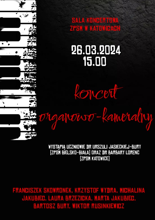 SALA KONCERTONA ZPSM W KATOWICACH 26.03.2024 15.00 koncert organowo-kameralny WYSTĄPIĄ UCZNIOWIE DR URSZULI JASIECKIEJ-BURY [ZPSM BIELSKO-BIAŁA] ORAZ DR BARBARY LORENC [ZPSM KATOWICE] FRANCISZEK SKOWRONEK. KRZYSZTOF WYDRA. MICHALINA JAKUBIEC. LAURA BRZEZICKA. MARTA JAKUBIEC. BARTOSZ BURY. WIKTOR RUSINKIEWICZ