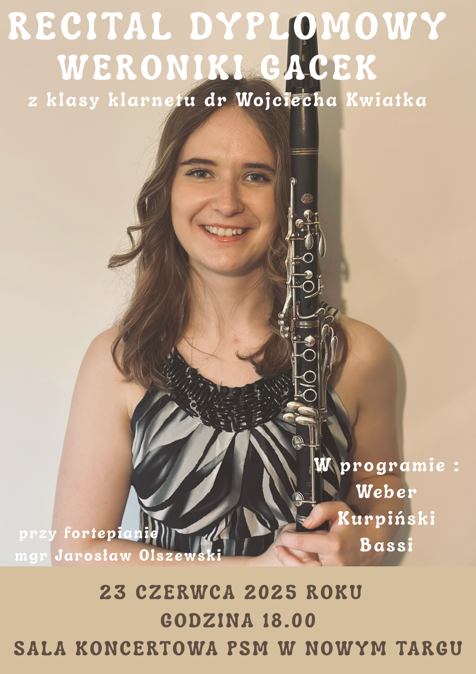 Plakat promuje recital dyplomowy uczennicy szkoły muzycznej. W tle znajduje się zdjęcie młodej kobiety – uśmiechniętej klarnecistki, trzymającej klarnet pionowo przed sobą. Ubrana jest w elegancką, czarno-szarą bluzkę. Zdjęcie utrzymane jest w ciepłej, naturalnej tonacji. Treść plakatu: RECITAL DYPLOMOWY WERONIKI GACEK z klasy klarnetu dr Wojciecha Kwiatka Przy fortepianie: mgr Jarosław Olszewski W programie: Weber Kurpiński Bassi 23 czerwca 2025 roku Godzina 18:00 Sala Koncertowa PSM w Nowym Targu