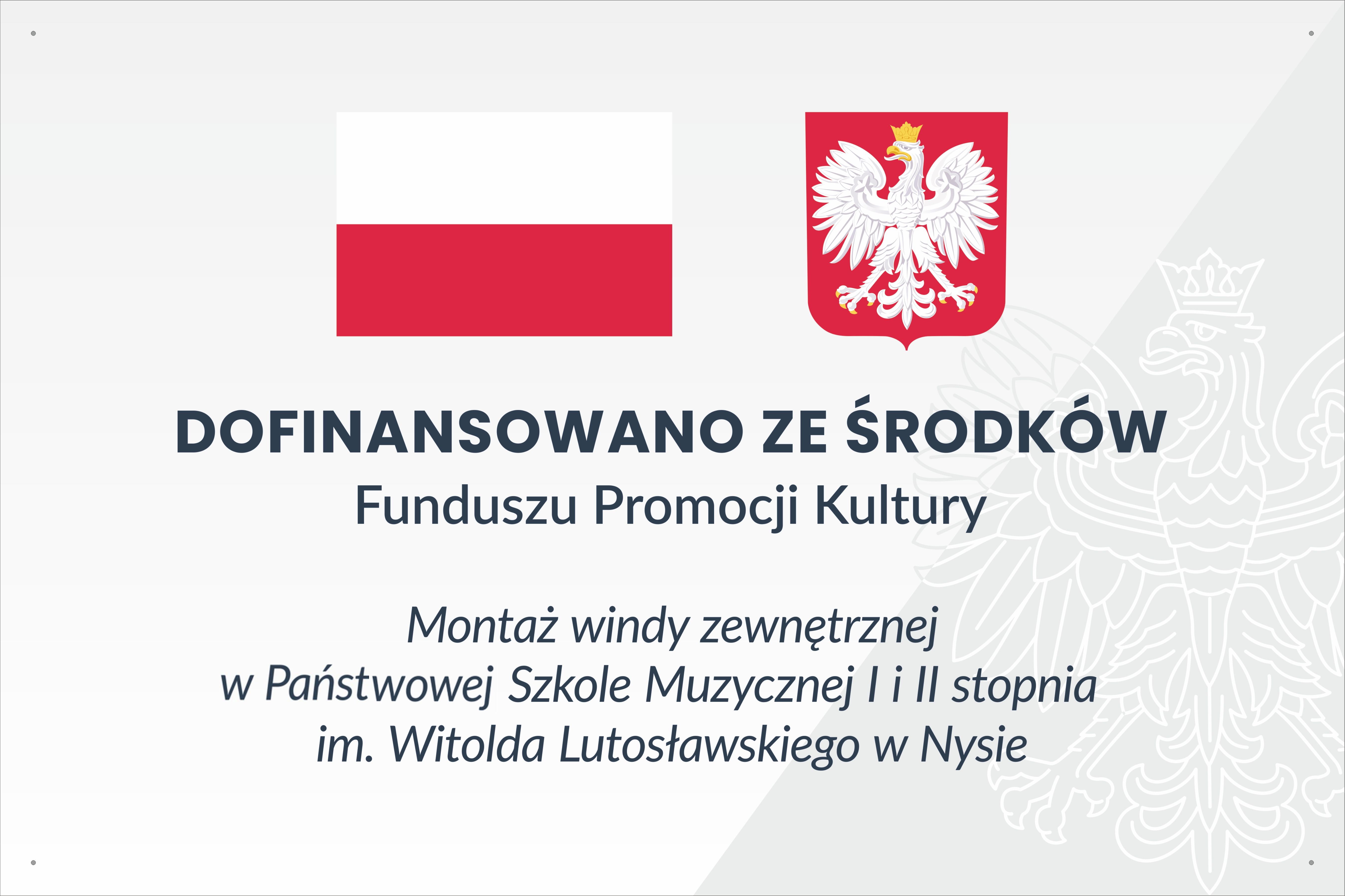 Grafika - tablica informacyjna. Tło białe, z prawej strony lekko szare ze znakiem wodnym przedstawiającym orła - godło Polski. Na górze barwy narodowe i godło Polski. Pod spodem napisy: DOFINANSOWANO ZE ŚRODKÓW Funduszu Promocji Kultury Montaż windy zewnętrznej w Państwowej Szkole Muzycznej I i II stopnia im. Witolda Lutosławskiego w Nysie. 