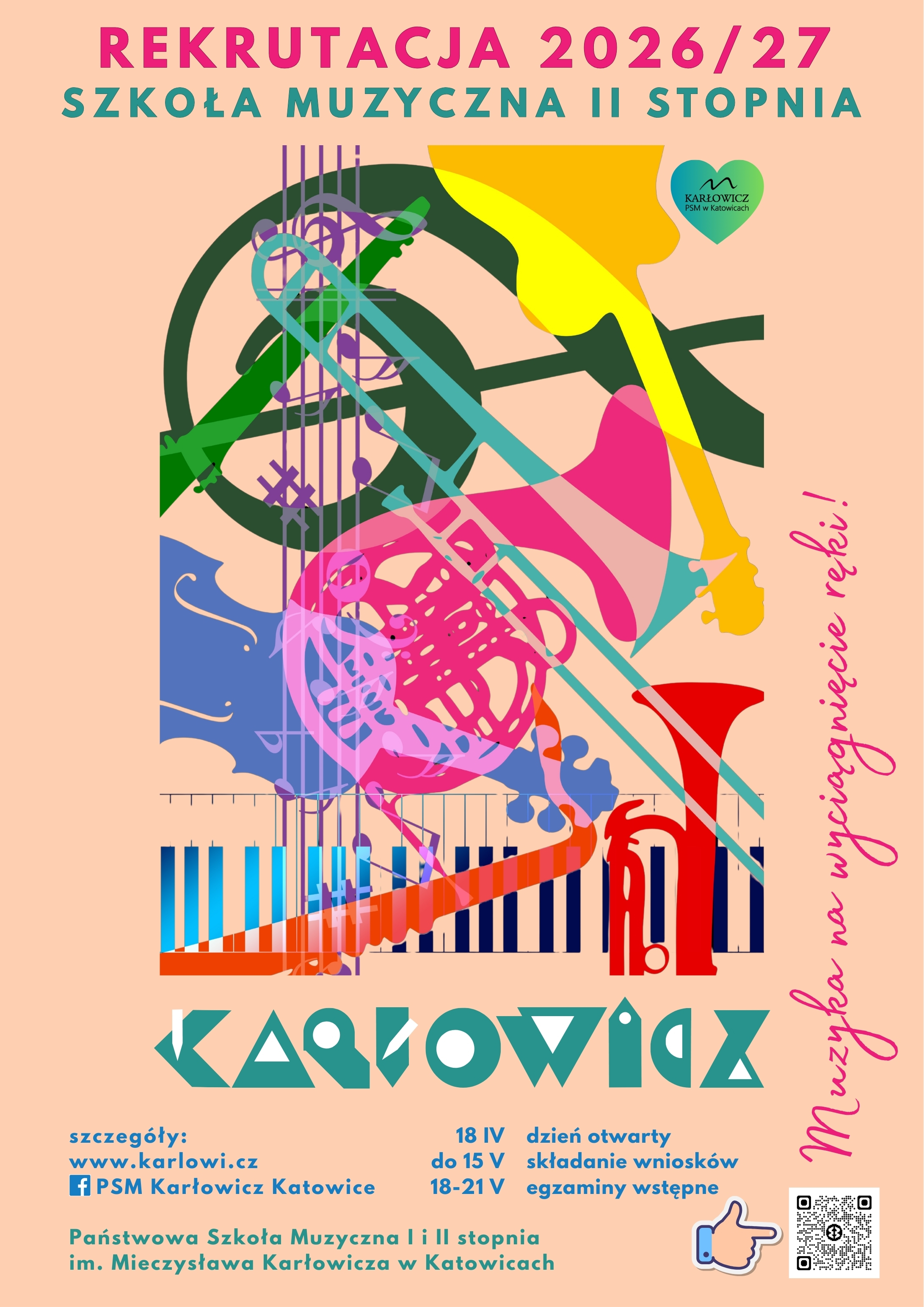 Plakat rekrutacyjny Państwowej Szkoły Muzycznej I i II stopnia im. Mieczysława Karłowicza w Katowicach na rok szkolny 2026/27, dotyczący Szkoły Muzycznej II stopnia. Tło w kolorze brzoskwiniowym z nowoczesną, kolorową grafiką przedstawiającą nałożone na siebie sylwetki instrumentów: fortepianu, skrzypiec, waltorni i puzonu.
Kluczowe informacje na plakacie:
Hasło: Muzyka na wyciągnięcie ręki!
Dzień otwarty: 18 kwietnia.
Termin składania wniosków: do 15 maja.
Egzaminy wstępne: 18–21 maja.
Kontakt: strona www.karlowi.cz oraz profil Facebook: PSM Karłowicz Katowice. Na dole znajduje się kod QR prowadzący do szczegółów.