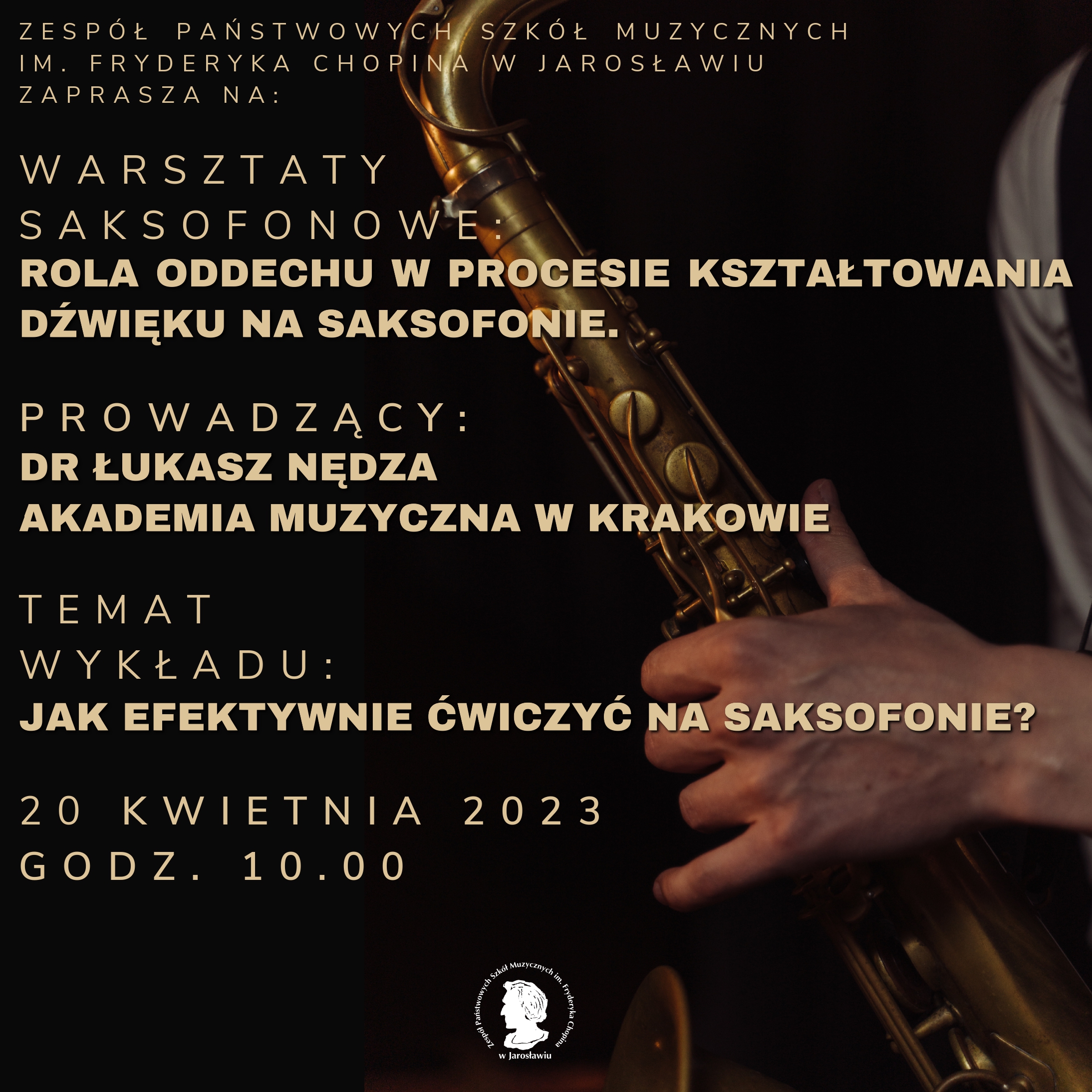 Plakat reklamowy na czarnym tle, ze zdjęciem saksofonisty, trzymającego saksofon - zdjęcie z prawej strony. Od góry napisy w beżowym kolorze: ZESPÓŁ PAŃSTWOWYCH SZKÓŁ MUZYCZNYCH IM. FRYDERYKA CHOPINA W JAROSŁAWIU ZAPRASZA NA: WARSZTATY SAKSOFONOWE: ROLA ODDECHU W PROCESIE KSZTAŁTOWANIA DŹWIĘKU NA SAKSOFONIE. PROWADZĄCY: DR ŁUKASZ NĘDZA AKADEMIA MUZYCZNA W KRAKOWIE TEMAT WYKŁADU: JAK EFEKTYWNIE ĆWICZYĆ NA SAKSOFONIE? 19 KWIETNIA 2023 GODZ. 10.00 w Jarosławiu Poniżej logotyp ZPSM im. F. Chopina w Jarosławiu