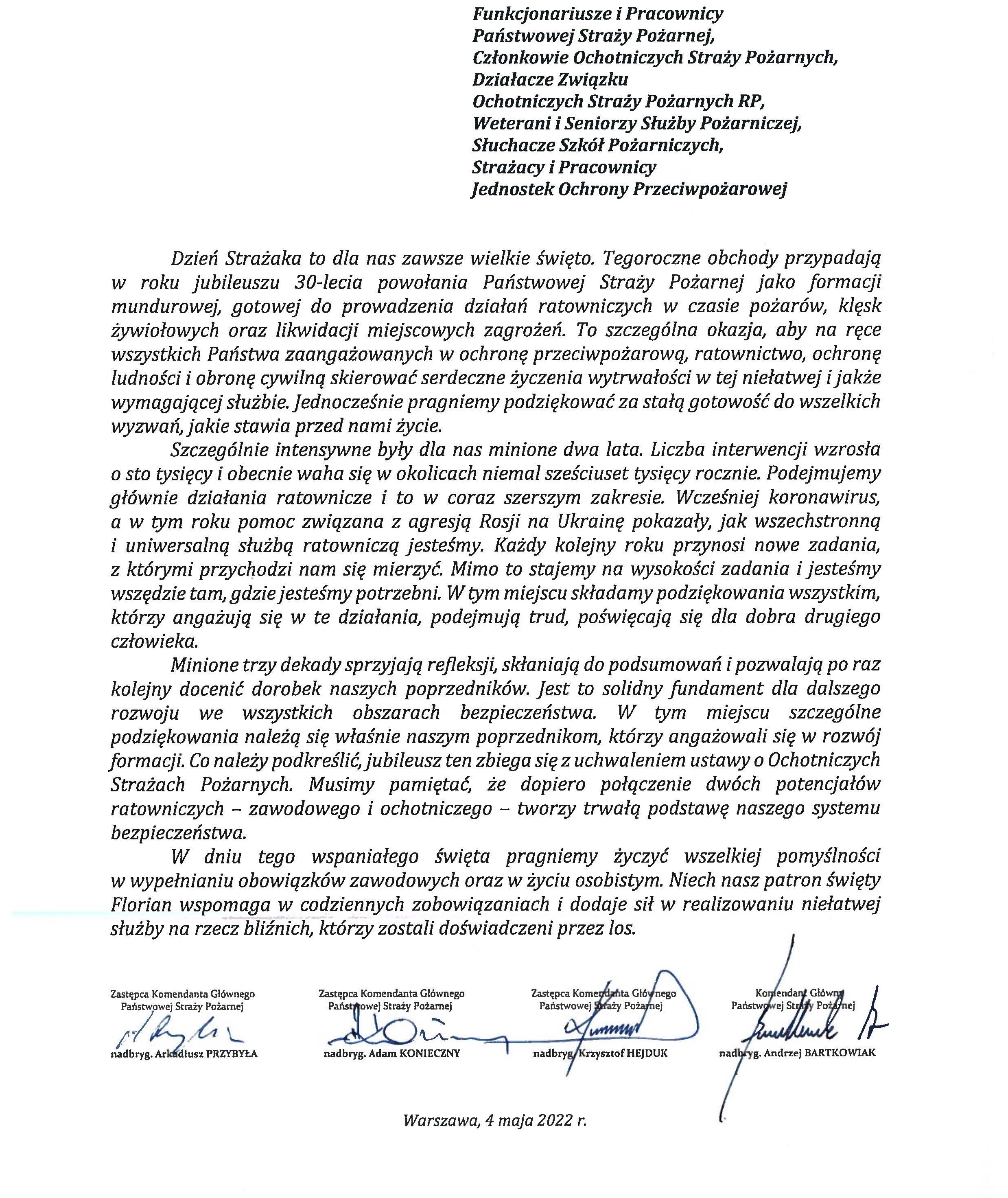logo Państwowej Straży pozarnej obok napis Państwowa Straż Pożarna i State Fire Service of Poland poniżej tekst: Funkcjonariusze i Pracownicy Państwowej Straży Pożarnej, Członkowie Ochotniczych Straży Pożarnych, Działacze Związku Ochotniczych Straży Pożarnych RP, Weterani i Seniorzy Służby Pożarniczej, Słuchacze Szkól Pożarniczych, Strażacy i Pracownicy Jednostek Ochrony Przeciwpożarowej Dzień Strażaka to dla nas zawsze wielkie święto. Tegoroczne obchody przypadają w roku jubileuszu 30-lecia powołania Państwowej Straży Pożarnej jako formacji mundurowej, gotowej do prowadzenia działań ratowniczych w czasie pożarów, klęsk żywiołowych oraz likwidacji miejscowych zagrożeń. To szczególna okazja, aby na ręce wszystkich Państwa zaangażowanych w ochronę przeciwpożarową, ratownictwo, ochronę ludności i obronę cywilną skierować serdeczne życzenia wytrwałości w tej niełatwej i jakże wymagającej służbie. Jednocześnie pragniemy podziękować za stalą gotowość do wszelkich wyzwań, jakie stawia przed nami życie. Szczególnie intensywne były dla nas minione dwa lata. Liczba interwencji wzrosła o sto tysięcy i obecnie waha się w okolicach niemal sześciuset tysięcy rocznie. Podejmujemy głównie działania ratownicze i to w coraz szerszym zakresie. Wcześniej koronawirus, a w tym roku pomoc związana z agresją Rosji na Ukrainę pokazały, jak wszechstronną i uniwersalną służbą ratowniczą jesteśmy. Każdy kolejny roku przynosi nowe zadania, z którymi przychodzi nam się mierzyć. Mimo to stajemy na wysokości zadania i jesteśmy wszędzie tam, gdzie jesteśmy potrzebni. W tym miejscu składamy podziękowania wszystkim, którzy angażują się w te działania, podejmują trud, poświęcają się dla dobra drugiego człowieka. Minione trzy dekady sprzyjają refleksji, skłaniają do podsumowań i pozwalają po raz kolejny docenić dorobek naszych poprzedników. Jest to solidny fundament dla dalszego rozwoju we wszystkich obszarach bezpieczeństwa. W tym miejscu szczególne podziękowania należą się właśnie naszym poprzednikom, którzy angażowali się w rozwój formacji. Co należy podkreślić, jubileusz ten zbiega się z uchwaleniem ustawy o Ochotniczych Strażach Pożarnych. Musimy pamiętać, że dopiero połączenie dwóch potencjałów ratowniczych - zawodowego i ochotniczego - tworzy trwałą podstawę naszego systemu bezpieczeństwa. W dniu tego wspaniałego święta pragniemy życzyć wszelkiej pomyślności w wypełnianiu obowiązków zawodowych oraz w życiu osobistym. Niech nasz patron święty Florian wspomaga w codziennych zobowiązaniach i dodaje sil w realizowaniu niełatwej służby na rzecz bliźnich, którzy zostali doświadczeni przez los. signotariusze: Zastępca Komendata Głównego Państwowej Straży Pożarnej nadbryg. Arkadiusz Przybyła Zastępca Komendata Głównego Państwowej Straży Pożarnej nadbryg. Adam Konieczny Zastępca Komendata Głównego Państwowej Straży Pożarnej nadbryg. Krzysztof Hejduk Komendat Główny Państwowej Straży Pożarnej nadbryg. Andrzej Bartkowiak