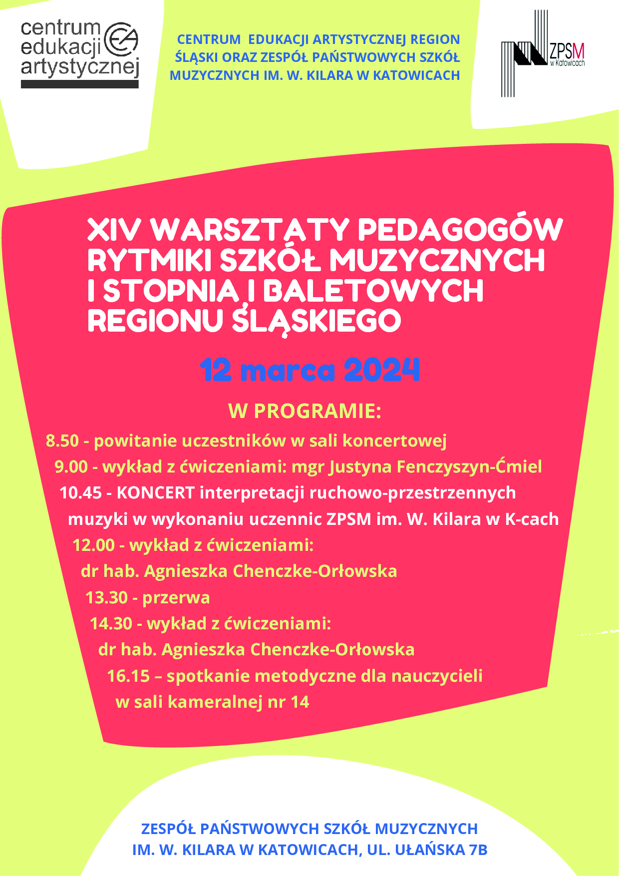 Plakat graficzny w orientacji poziomej w kolorze żółtym z nieregularnymi kształtami graficznymi. U góry znajdują się logotypy organizatorów: CEA oraz ZPSM im. W. Kilara w Katowicach, między nimi pośrodku napis poziomy wymieniający organizatorów: Centrum Edukacji Artystycznej Region Śląski oraz ZPSM im. W. Kilara w Katowicach. Główny napis umieszczony na czerwonej dużej grafice pośrodku plakatu. Treść napisu: XIV WARSZTATY PEDAGOGÓW RYTMIKI SZKÓŁ MUZYCZNYCH I STOPNIA I BALETOWYSREGIONU ŚLĄSKIEGO. Poniżej data: 12 marca 2024. Pod spodem program imprezy z harmonogramem godzin: 8.50 - powitanie uczestników w sali koncertowej; 9.00 - wykład z ćwiczeniami: mgr Justyna Fenczyszyn-Ćmiel; 10.45 - KONCERT interpretacji ruchowo-przestrzennych muzyki w wykonaniu uczennic ZPSM im. W. Kilara w K-cach; 12.00 - wykład z ćwiczeniami: dr hab. Agnieszka Chenczke-Orłowska; 13.30 - przerwa; 14.30 - wykład z ćwiczeniami: dr hab. Agnieszka Chenczke-Orłowska; 16.15 – spotkanie metodyczne dla nauczycieli w sali kameralnej nr 14. NA dole plakatu napis poziomy z adresem imprezy: ZPSM im. W. Kilara w Katowicach, ul. Ułańska 7B.