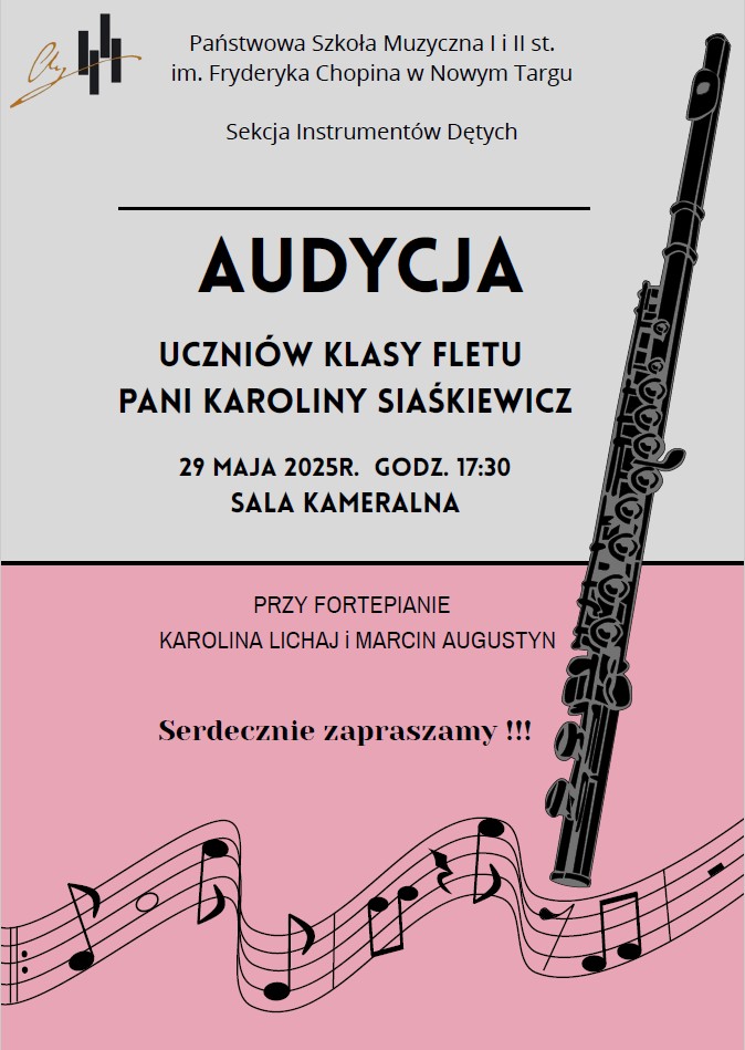 Plakat, utrzymany w jasnoszarej i różowej kolorystyce, zaprasza na wydarzenie muzyczne. W górnej części, na jasnoszarym tle, znajduje się napis "Państwowa Szkoła Muzyczna I i II st. im. Fryderyka Chopina w Nowym Targu" oraz "Sekcja Instrumentów Dętych". Poniżej, dużymi czarnymi literami, wyróżnia się słowo "AUDYCJA", a pod nim informacja "UCZNIÓW KLASY FLETU PANI KAROLINY SIASIAKIEWICZ". Datę i godzinę wydarzenia, "29 MAJA 2025R. GODZ. 17:30", oraz miejsce, "SALA KAMERALNA", umieszczono nieco niżej. Po prawej stronie plakatu w pionie widoczny jest duży, czarny flet. Dolna część plakatu jest w kolorze różowym. Na niej widnieje napis "PRZY FORTEPIANIE" oraz nazwiska akompaniatorów: "KAROLINA LICHAJ i MARCIN AUGUSTYN". Na samym dole, dużymi literami, znajduje się serdeczne zaproszenie: "Serdecznie zapraszamy !!!". Dodatkowo, w tle różowej części, widoczne są nuty na pięciolinii, co podkreśla muzyczny charakter wydarzenia.