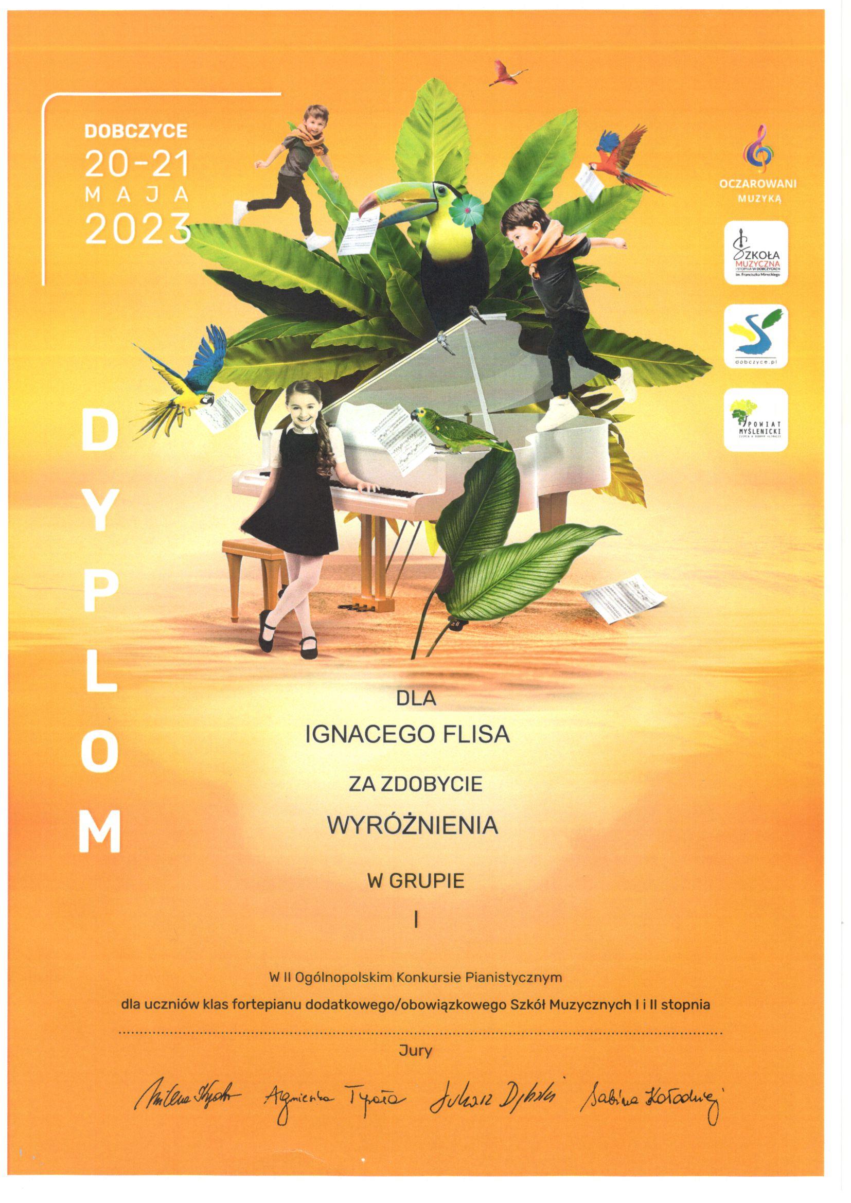 Na pomarańczowym tle na środku biały fortepian otoczony zielonymi liśćmi i trójką dzieci. Na fortepianie siedzą dwie papugi. Po lewej stronie u góry napis Dobczyce 20- 21 maja 2023, poniżej biały napis dyplom. Po prawej stronie u góry loga organizatorów. na środku czarny napis dla Ignacego Flisa za zdobycie wyróżnienia w grupie I w II Ogólnopolskim Konkursie Pianistycznym dla uczniów klas fortepianu dodatkowego/obowiązkowego Szkół Muzycznych I i II stopnia. Poniżej podpisy Jury