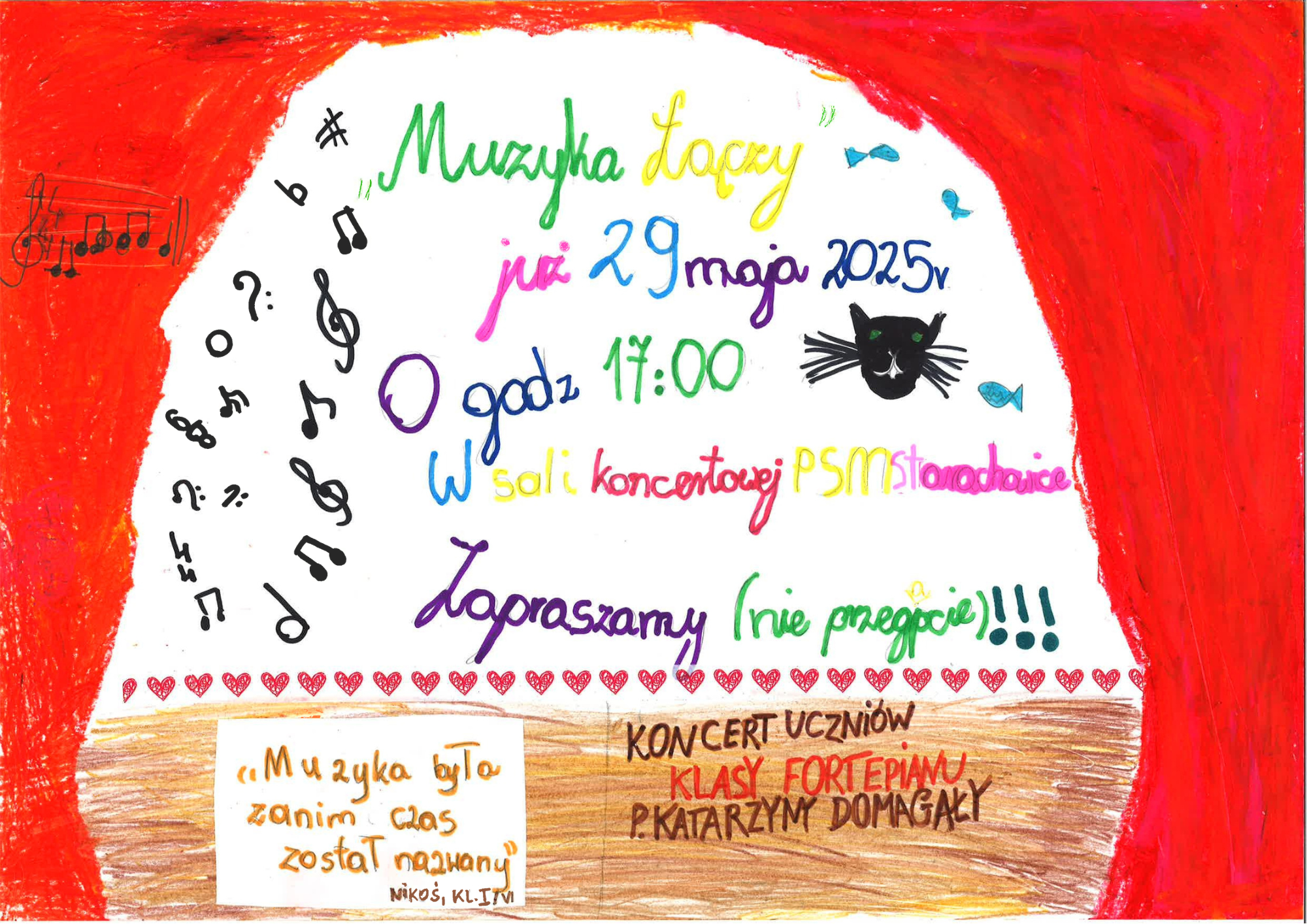 Plakat ma formę kolorowej, ręcznie rysowanej grafiki wykonanej przez dziecko lub grupę dzieci. Tło plakatu stanowi scena teatralna z czerwonymi kurtynami po bokach i na górze. W centrum znajduje się biały obszar przypominający ekran lub tło sceny, na którym widnieją informacje o wydarzeniu. Tekst na plakacie napisany jest ręcznie w różnych kolorach i stylach: --- *Nagłówek:* „Muzyka łączy” – napisany zielonym i żółtym kolorem. *Główna treść:* „już 29 maja 2025r. O godz. 17:00 w sali koncertowej PSM Starachowice Zapraszamy (nie przegapcie)!!!” Tekst zapisany jest kolorowo: różowym, niebieskim, zielonym, fioletowym, czerwonym i żółtym, z wyraźnym zaakcentowaniem słów. Po prawej stronie widnieje rysunek czarnej kociej głowy z zielonymi oczami i wąsami. Wokół niej unoszą się małe rybki i ptaszki. Po lewej stronie, wzdłuż łuku, widoczne są różne symbole muzyczne: klucze wiolinowe, nuty, pauzy, krzyżyki, bemole i inne znaki rytmiczne, ułożone artystycznie w półkolu. --- *Na dole po lewej stronie w ramce:* „Muzyka była zanim czas został nazwany” – podpisane „Nikoś, kl. I/6”. *Na dole po prawej stronie:* „KONCERT UCZNIÓW KLASY FORTEPIANU P. KATARZYNY DOMAGAŁY” – napisany drukowanymi literami, z częścią tekstu wyróżnioną czerwonym kolorem. --- *Ozdoby:* Wzdłuż dolnej krawędzi plakatu biegnie rząd czerwonych serduszek. Całość plakatu jest żywa, kolorowa, ciepła i pełna muzycznych oraz teatralnych detali, wyrażających radość z nadchodzącego koncertu. --- To wyjątkowy plakat promujący koncert uczniów klasy fortepianu pod opieką Pani Katarzyny Domagały w Państwowej Szkole Muzycznej w Starachowicach.