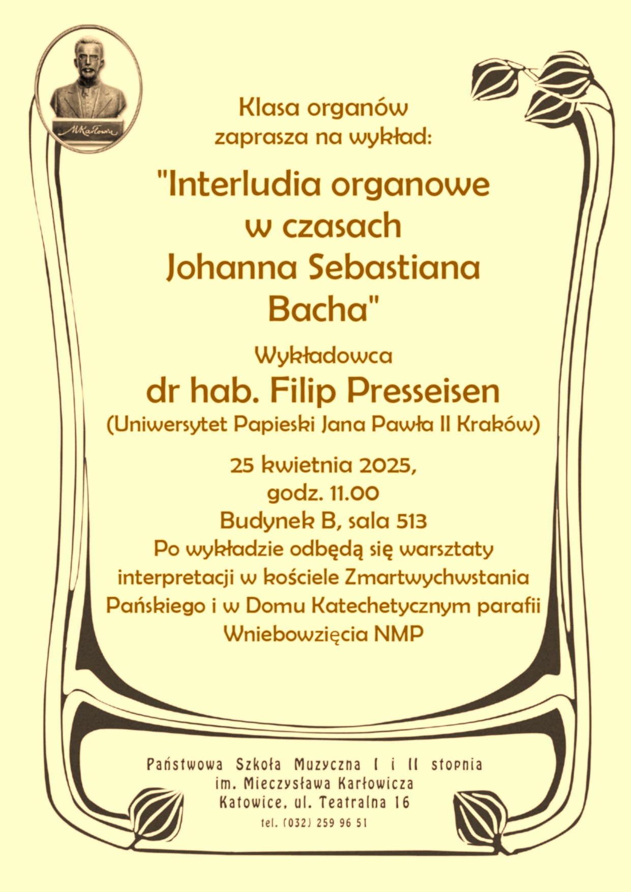 Plakat informujący o wykładzie pt. „Interludia organowe w czasach Johanna Sebastiana Bacha”, który odbędzie się 25 kwietnia 2025 roku o godz. 11:00 w Państwowej Szkole Muzycznej im. Mieczysława Karłowicza w Katowicach, budynek B, sala 513. Wykład poprowadzi dr hab. Filip Presseisen z Uniwersytetu Papieskiego Jana Pawła II w Krakowie. Po wykładzie zaplanowano warsztaty interpretacji w kościele Zmartwychwstania Pańskiego i w Domu Katechetycznym parafii Wniebowzięcia NMP. Plakat utrzymany w stylu secesyjnym z grafiką popiersia Mieczysława Karłowicza i dekoracyjnymi motywami roślinnymi.