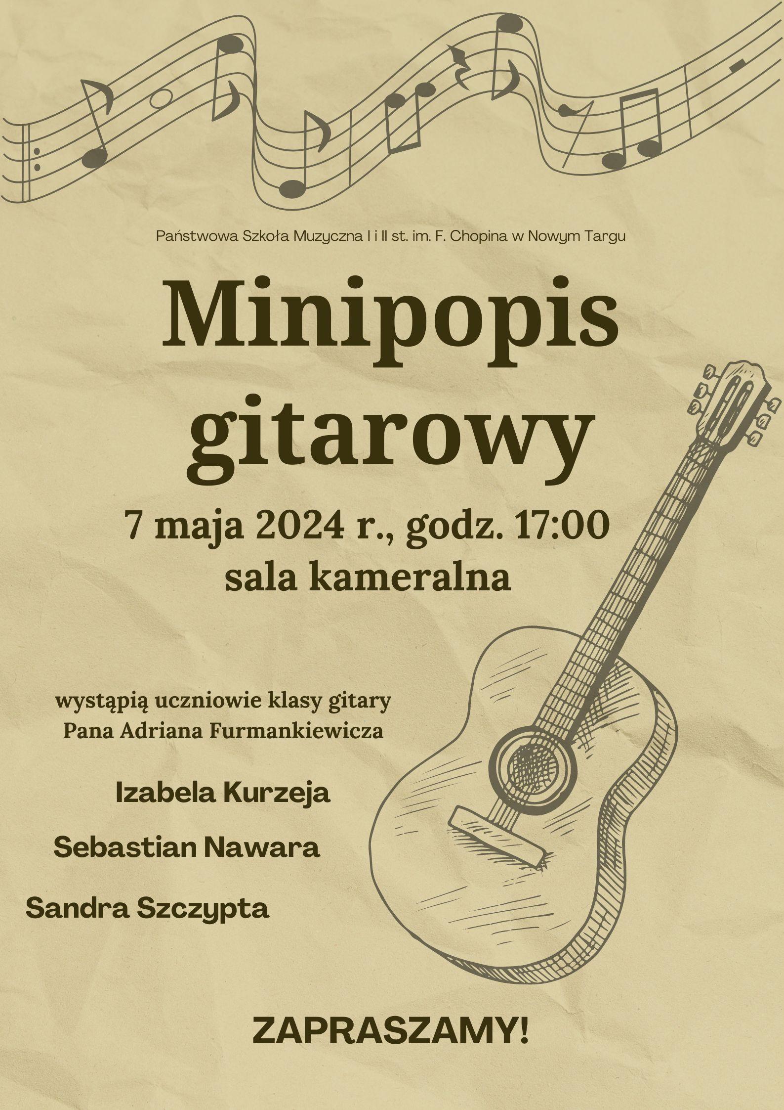 Grafika plakatu to rysunek gitary w prawej części plakatu oraz poplątana pięciolinia z nutkami . Na plakacie znajdują się następujące informacje: od góry pełna nazwa szkoły- Państwowa Szkoła Muzyczna I i II st. w Nowym Targu im. Fryderyka Chopina. Następnie pełna nazwa- Minipopis Gitarowy- 7 maja 2024 r. o godz. 17.00 w sali kameralnej. Wystąpią uczniowie klasy gitary Pana Adriana Furmankiewicza: Izabela Kurzeja, Sebastian Nawara, Sandra Szczypta. Oraz zaproszenie na audycję