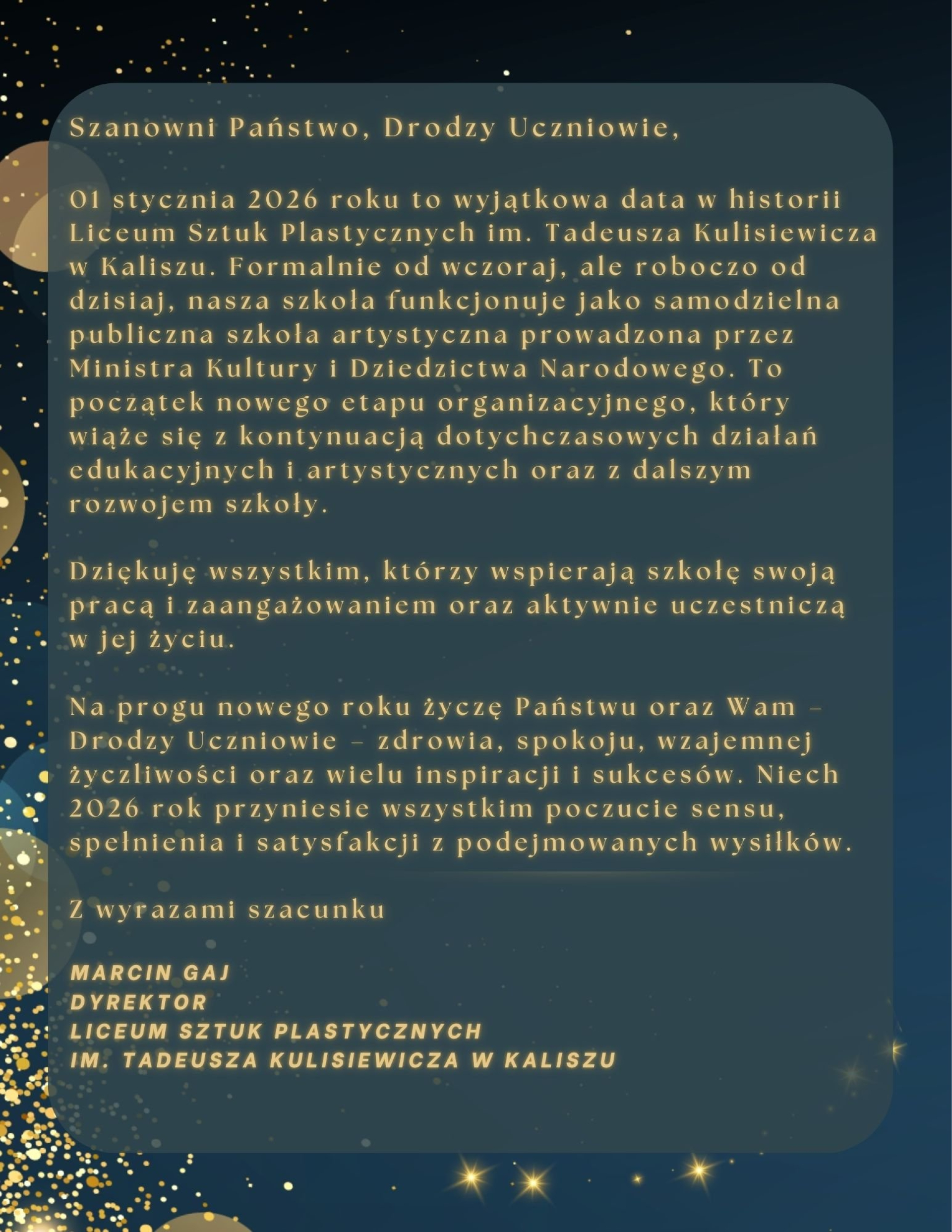 Karta dekoracyjna z tekstem: Szanowni Państwo, Drodzy Uczniowie, 1 stycznia 2026 roku to wyjątkowa data w historii Liceum Sztuk Plastycznych im. Tadeusza Kulisiewicza w Kaliszu. Formalnie od wczoraj, ale roboczo od dzisiaj, nasza szkoła funkcjonuje jako samodzielna publiczna szkoła artystyczna prowadzona przez Ministra Kultury i Dziedzictwa Narodowego. To początek nowego etapu organizacyjnego, który wiąże się z kontynuacją dotychczasowych działań edukacyjnych i artystycznych oraz z dalszym rozwojem szkoły. Dziękuję wszystkim, którzy wspierają szkołę swoją pracą i zaangażowaniem oraz aktywnie uczestniczą w Jej życiu. Na progu nowego roku życzę Państwu oraz Wam Drodzy Uczniowie zdrowia, spokoju, wzajemnej życzliwości oraz wielu inspiracji i sukcesów. Niech 2026 rok przyniesie wszystkim poczucie sensu, spełnienia i satysfakcji z podejmowanych wysiłków. Z wyrazami szacunku MARCIN GAJ DYREKTOR LICEUM SZTUK PLASTYCZNYCH IM. TADEUSZA KULISIEWICZA W KALISZU