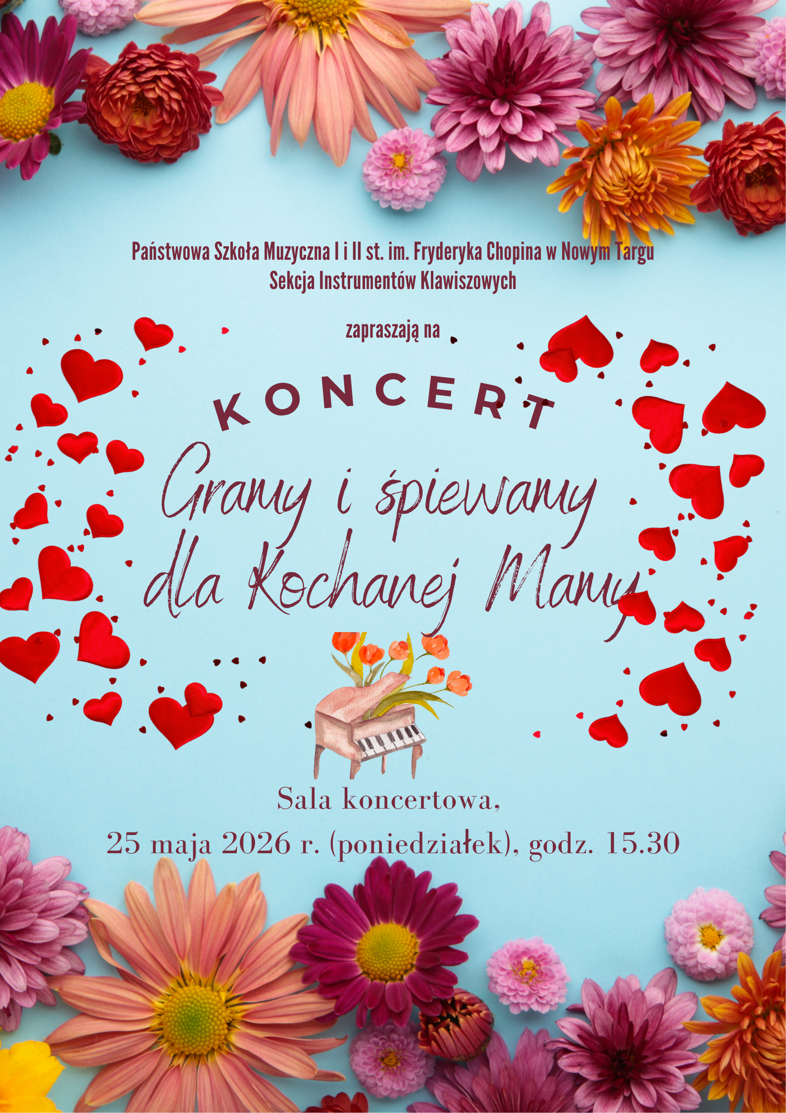 Temat i nazwa wydarzenia: Plakat zaprasza na koncert z okazji Dnia Matki zatytułowany „Gramy i śpiewamy dla Kochanej Mamy”. Organizatorzy: Państwowa Szkoła Muzyczna I i II st. im. Fryderyka Chopina w Nowym Targu oraz Sekcja Instrumentów Klawiszowych. Czas i miejsce: Wydarzenie odbędzie się w sali koncertowej, 25 maja 2026 roku (poniedziałek) o godzinie 15:30. Oprawa graficzna: Plakat ma jasnoniebieskie tło, otoczone na górze i na dole kolorowymi kwiatami (m.in. gerberami/chryzantemami). Główny napis otacza wianek z małych, czerwonych serduszek, a w centrum umieszczono akwarelową grafikę przedstawiającą miniaturowy fortepian, z którego wyrastają pomarańczowe tulipany.