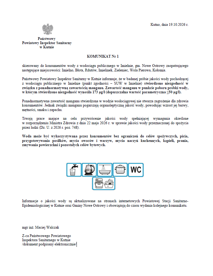 Kutno, dnia 19.10.2026 r. Państwowy Powiatowy Inspektor Sanitarny w Kutnie wydał komunikat nr 1 skierowany do konsumentów wody z wodociągu publicznego w Imielnie, gmina Nowe Ostrowy. Wodociąg zaopatruje miejscowości: Imielno, Błota, Rdutów, Imielinek, Zieleniec, Wola Pierowa oraz Kołomia. Państwowy Powiatowy Inspektor Sanitarny w Kutnie informuje, że w badanej próbie wody pochodzącej z wodociągu publicznego w Imielnie, pobranej w stacji uzdatniania wody w Imielnie, stwierdzono przekroczenie dopuszczalnej zawartości manganu. Zmierzona wartość wyniosła 173 mikrogramy na litr, przy dopuszczalnej wartości nieprzekraczającej 50 mikrogramów na litr. Ponadnormatywna zawartość manganu w wodzie nie stwarza zagrożenia dla zdrowia konsumentów. Może jednak pogarszać cechy użytkowe wody, takie jak jej barwa, mętność, smak oraz zapach. Prowadzone są działania mające na celu przywrócenie jakości wody zgodnej z wymaganiami określonymi w rozporządzeniu Ministra Zdrowia z dnia 22 maja 2026 r. w sprawie jakości wody przeznaczonej do spożycia przez ludzi. Woda może być bez ograniczeń używana do picia, przygotowywania posiłków, mycia owoców i warzyw, mycia naczyń kuchennych, kąpieli, prania, sprzątania oraz innych celów bytowych. Informacje o jakości wody są aktualizowane na stronach internetowych Powiatowej Stacji Sanitarno-Epidemiologicznej w Kutnie oraz Gminy Nowe Ostrowy i obowiązują do czasu wydania kolejnego komunikatu. Podpisał elektronicznie: Maciej Walczak, zastępca Państwowego Powiatowego Inspektora Sanitarnego w Kutnie.