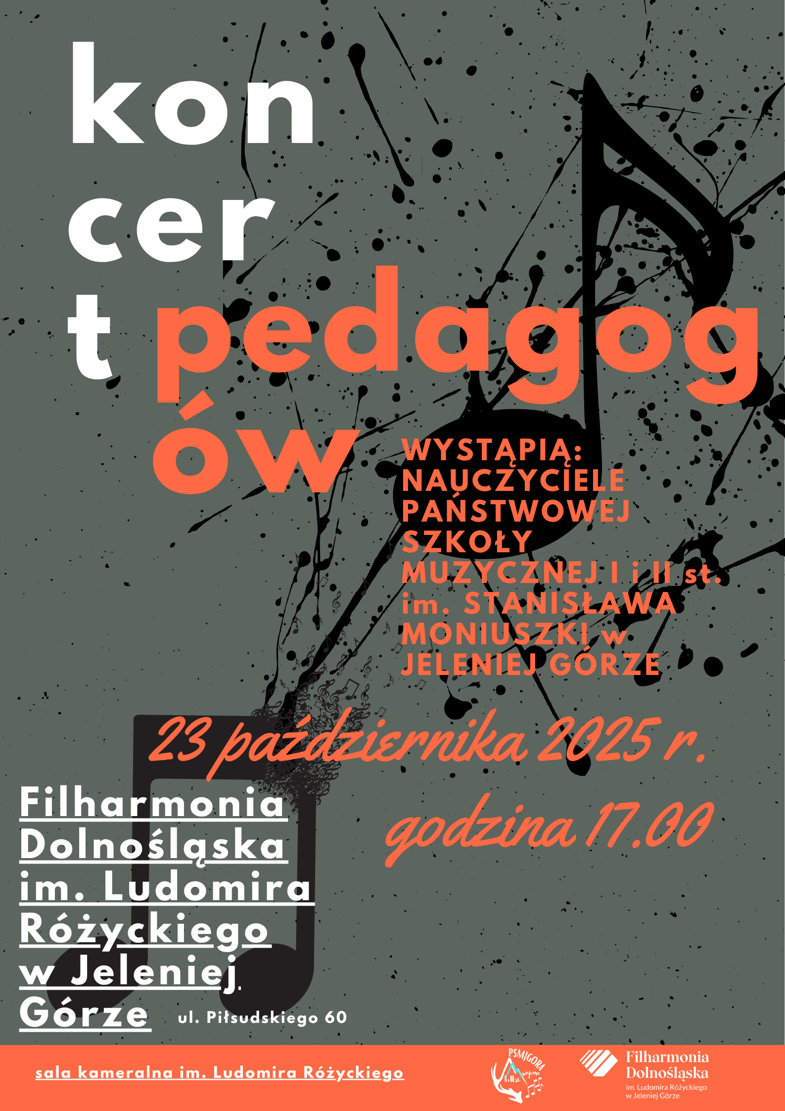 Na szarym tle biały napis kon-cer-t. Od literki t dalszy , już pomarańczowy napis pedagog-ów. Za literami ów, w tym samym kolorze wąska kolumna z napisami: wystąpią nauczyciele Państwowej Szkoły Muzycznej I i II st. stopnia im. Stanisława Moniuszki w Jeleniej Górze. 23 października 2025 r., godz. 17.00. W lewym dolnym rogu, tak samo wąski, biały napis: Filharmonia Dolnośląska im. Ludomira Różyckiego w Jeleniej Górze, ul. Piłsudskiego 60. W dolnej części plakatu - pomarańczowa stopka. Na niej biały napis: sala koncertowa im. Ludomira Różyckiego. później logo Szkoły oraz Filharmonii. Całość na szarym tle z dwiema dużymi, czarnymi nutami sprawiającymi wrażenie opryskanych farbą - czarną. 