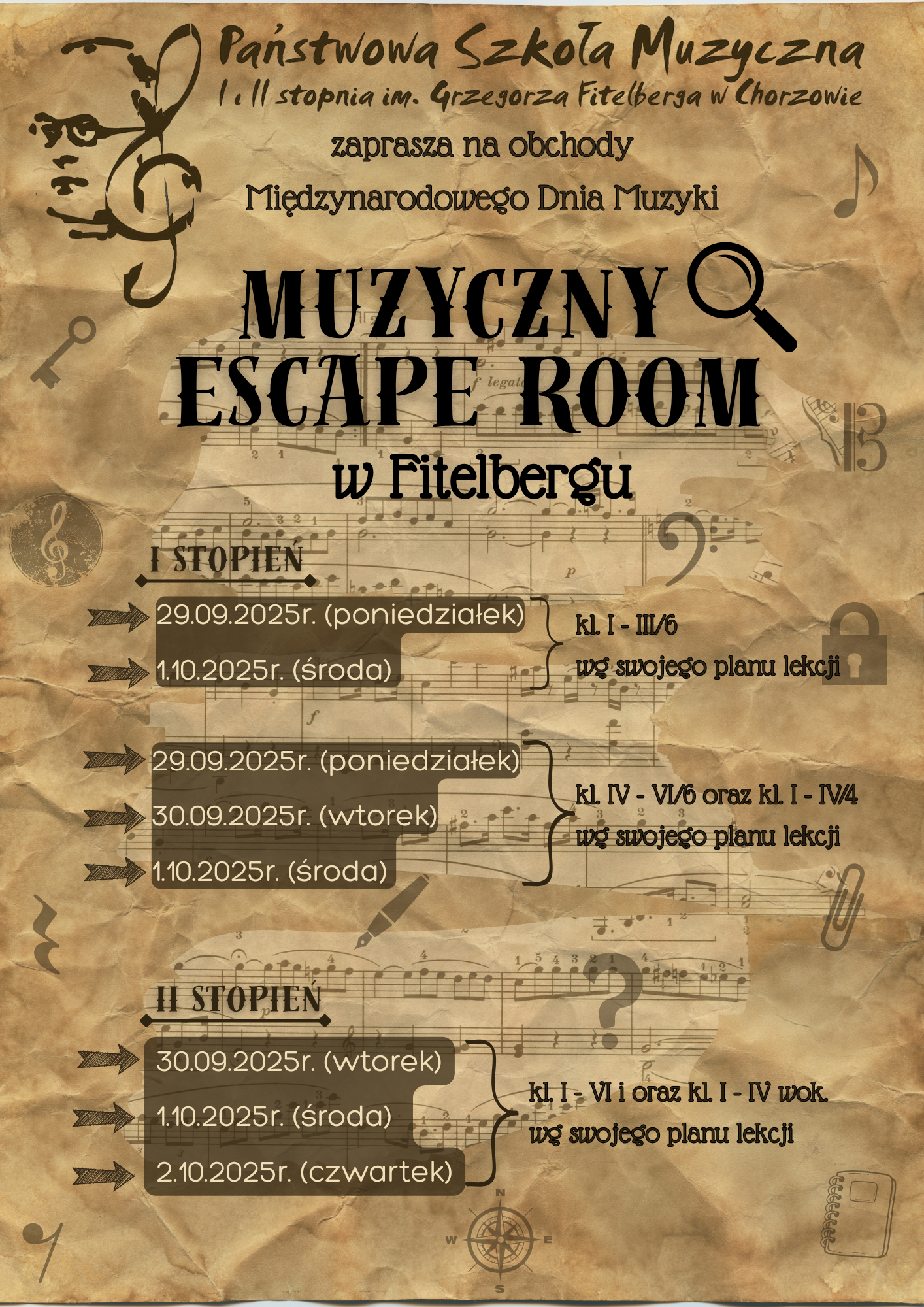 Plakat w stylu starego pergaminu z motywami nut, kluczy i kłódek zaprasza na wydarzenie „Muzyczny Escape Room w Fitelbergu”, organizowane przez Państwową Szkołę Muzyczną I i II stopnia im. Grzegorza Fitelberga w Chorzowie z okazji Międzynarodowego Dnia Muzyki. Na górze znajduje się logo szkoły z wizerunkiem Grzegorza Fitelberga wkomponowanym w klucz wiolinowy. Centralny, duży czarny napis: „MUZYCZNY ESCAPE ROOM w Fitelbergu” z symbolem lupy. Niżej przedstawiono harmonogram wydarzenia: I stopień: 29.09.2025 (poniedziałek) – klasy I–III/6 1.10.2025 (środa) – wg swojego planu lekcji 29.09.2025 (poniedziałek), 30.09.2025 (wtorek), 1.10.2025 (środa) – klasy IV–VI/6 oraz I–IV/4 wg swojego planu lekcji. II stopień: 30.09.2025 (wtorek) 1.10.2025 (środa) 2.10.2025 (czwartek) – klasy I–VI oraz klasy I–IV wok. wg swojego planu lekcji. Tło przypomina stare nuty zapisane na pożółkłym papierze, ozdobione elementami graficznymi: kompasem, kluczem wiolinowym, notatnikiem i nutami.