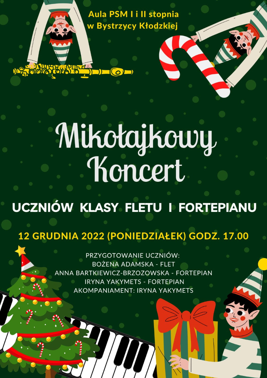 Plakat na zielonym tle, w rogach u góry elfy, jeden z klarnetem, drugi z biało-czerwoną laską, w środku żółty napis Aula PSM I i II stopnia w Bystrzycy Kłodzkiej, na środku biały napis Mikołajkowy Koncert uczniów klasy fletu i fortepianu 12 grudnia (poniedziałek) godz. 17.00, poniżej tekst Przygotowanie uczniów Bożena Adamska - flet, Anna Bartkiewicz - fortepian, Iryna Yakymets - fortepian, Akompaniament - Iryna Yakymets, na dole obrazek choinki na tle klawiszy fortepianu, po prawej na dole obrazek elfa z prezentem w ręku