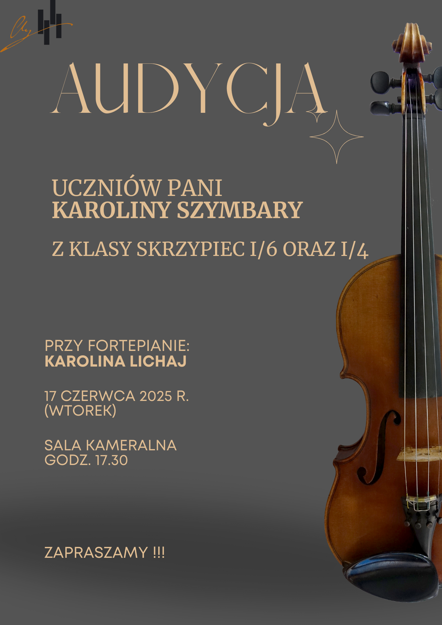 Plakat ma tło w ciemnoszarym, eleganckim kolorze. Jego kompozycja jest prosta i czytelna, a akcentem graficznym jest zdjęcie skrzypiec widocznych po prawej stronie plakatu – pokazanych od pudła rezonansowego aż po główkę instrumentu. Skrzypce mają ciepły, brązowy kolor drewna, co kontrastuje z chłodnym tłem. Treść plakatu zapisana jest jasnym, beżowym i białym fontem o klasycznym, eleganckim wyglądzie. Najważniejsze informacje zapisano wielkimi literami. Treść plakatu: AUDYCJA UCZNIÓW PANI KAROLINY SZYMBARY Z KLASY SKRZYPIEC I/6 ORAZ I/4 Przy fortepianie: KAROLINA LICHAJ 17 czerwca 2025 r. (wtorek) Sala kameralna, godz. 17:30 Na dole plakatu znajduje się zaproszenie: ZAPRASZAMY !!! Dodatkowe elementy wizualne: Po lewej stronie u góry znajduje się elegancki podpis lub logo – może to być stylizowana sygnatura artystyczna. Obok napisu "AUDYCJA" widnieją subtelne, dekoracyjne linie przypominające błyszczące gwiazdki. Ten plakat zapowiada koncert uczniów klasy skrzypiec i ma charakter kulturalny – spokojny, klasyczny i zapraszający. Dominująca symbolika skrzypiec i starannie dobrana typografia sugerują wydarzenie o artystycznym i edukacyjnym charakterze.