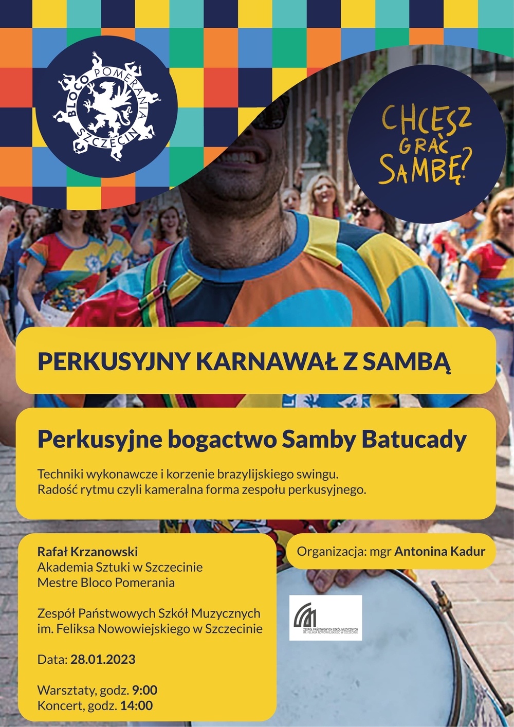 Perkusyjny Karnawał z Sambą Perkusyjne bogactwo Samby Batucady. Techniki wykonawcze i korzenie brazylijskiego swingu. Radość rytmu czyli kameralna forma zespołu perkusyjnego. Rafał Krzanowski Akademia Sztuki w Szczecinie Mestre Bloco Pomerania Zespół Państwowych Szkół Muzycznych im. Feliks Nowowiejskiego w Szczecinie Data: 28.01.2023 Warsztaty, godz. 9:00 Koncert, godz. 14:00 Organizacja: mgr Antonina Kadur 