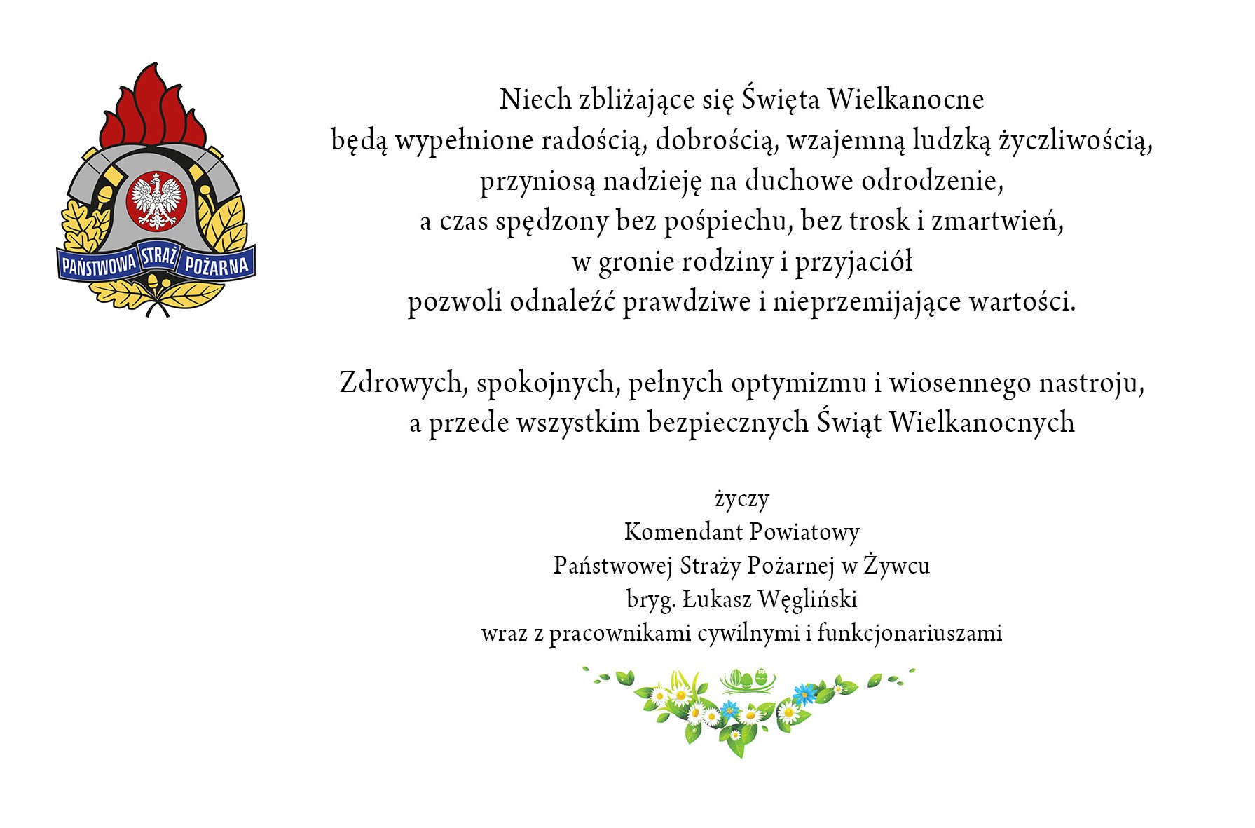 Niech zbliżające się Święta Wielkanocne będą wypełnione radością, dobrością, wzajemną ludzką życzliwością, przyniosą nadzieję na duchowe odrodzenie, a czas spędzony bez pośpiechu, bez trosk i zmartwień, w gronie rodziny i przyjaciół pozwoli odnaleźć prawdziwe i nieprzemijające wartości. Zdrowych, spokojnych, pełnych optymizmu i wiosennego nastroju, a przede wszystkim bezpiecznych Świąt Wielkanocnych życzy Komendant Powiatowy Państwowej Straży Pożarnej w Żywcu wraz z pracownikami cywilnymi i funkcjonariuszami bryg. Łukasz Węgliński