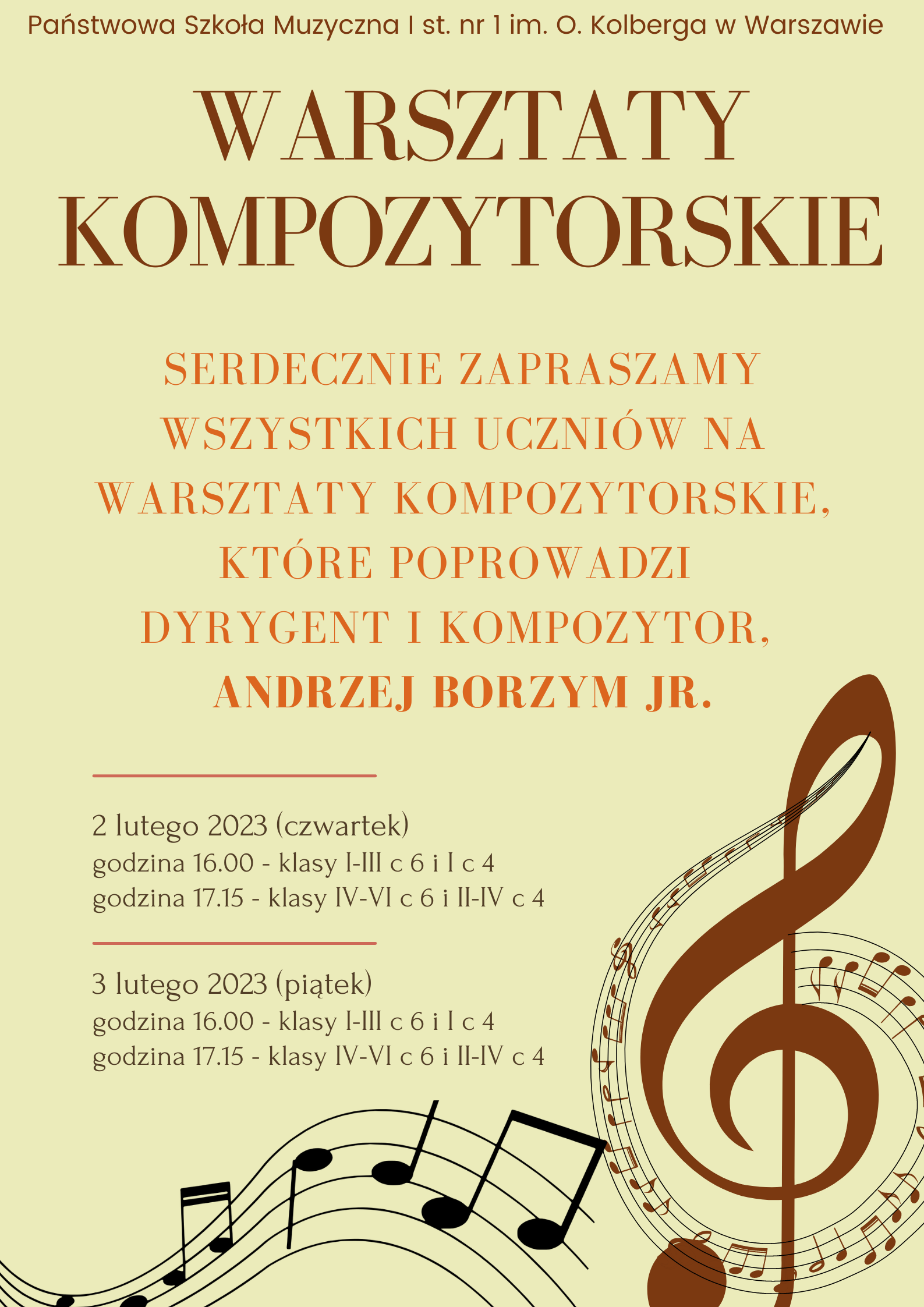 Na beżowym tle w nagłówku, w kolorze brązowym znajduje się pełna nazwa szkoły: Państwowa Szkoła Muzyczna I st. nr 1 im. O. Kolberga w Warszawie. Pod spodem, znajduje się nazwa wydarzenia: Warsztaty Kompozytorskie, również w kolorze brązowym. W centralnej części, pomarańczowym kolorem znajduje się napis: Serdecznie zapraszamy wszystkich uczniów na warsztaty kompozytorskie, które poprowadzi dyrygent i kompozytor Andrzej Borzym jr. Poniżej, z lewej strony, oddzielone równoległymi liniami, znajdują się informacje dotyczące godzin wydarzenia: 2 lutego (czwartek) godzina 16.00 - klasy I-III c6 i I c4, godzina 17.15 - klasy IV-VI c6 i II-IV c4; 3 lutego (piątek) godzina 16.00 - klasy I-III c6 i I c4, godzina 17.15 - klasy IV-VI c6 i II-IV c4. w prawym dolnym rogu znajduje się brązowa grafika przedstawiająca klucz wiolinowy otoczony pięciolinią z nutami, zaś na dole plakatu znajduje się falista pięciolinia w kolorze czarnym przedstawiająca nuty. 